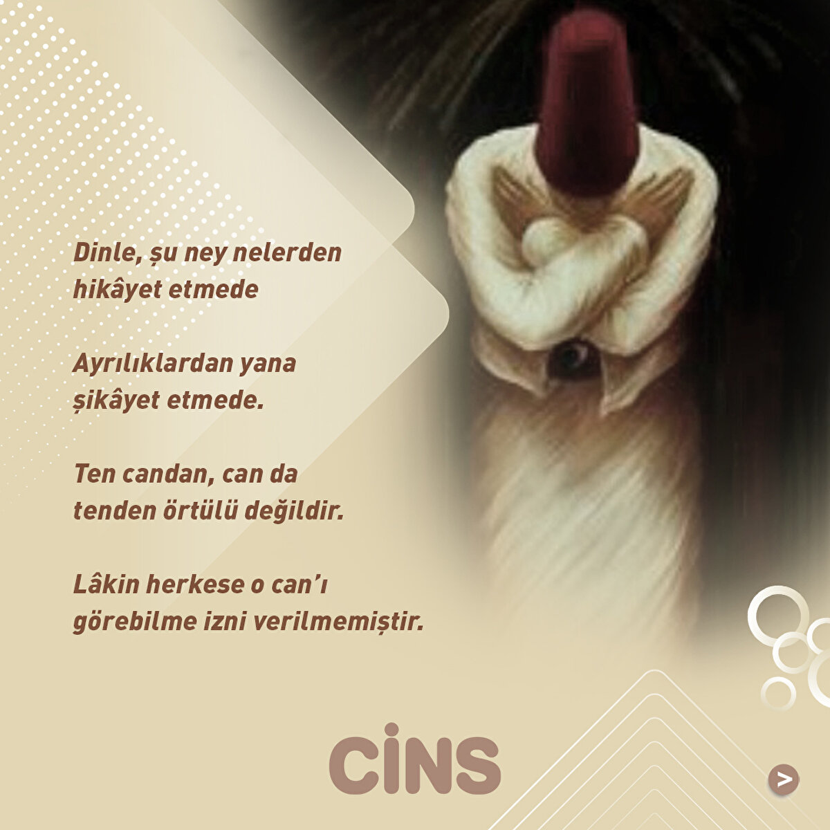 Dinle, şu ney nelerden hikâyet etmede

Ayrılıklardan yana şikâyet etmede.

Ten candan, can da tenden örtülü değildir.

Lâkin herkese o can’ı görebilme izni verilmemiştir.
