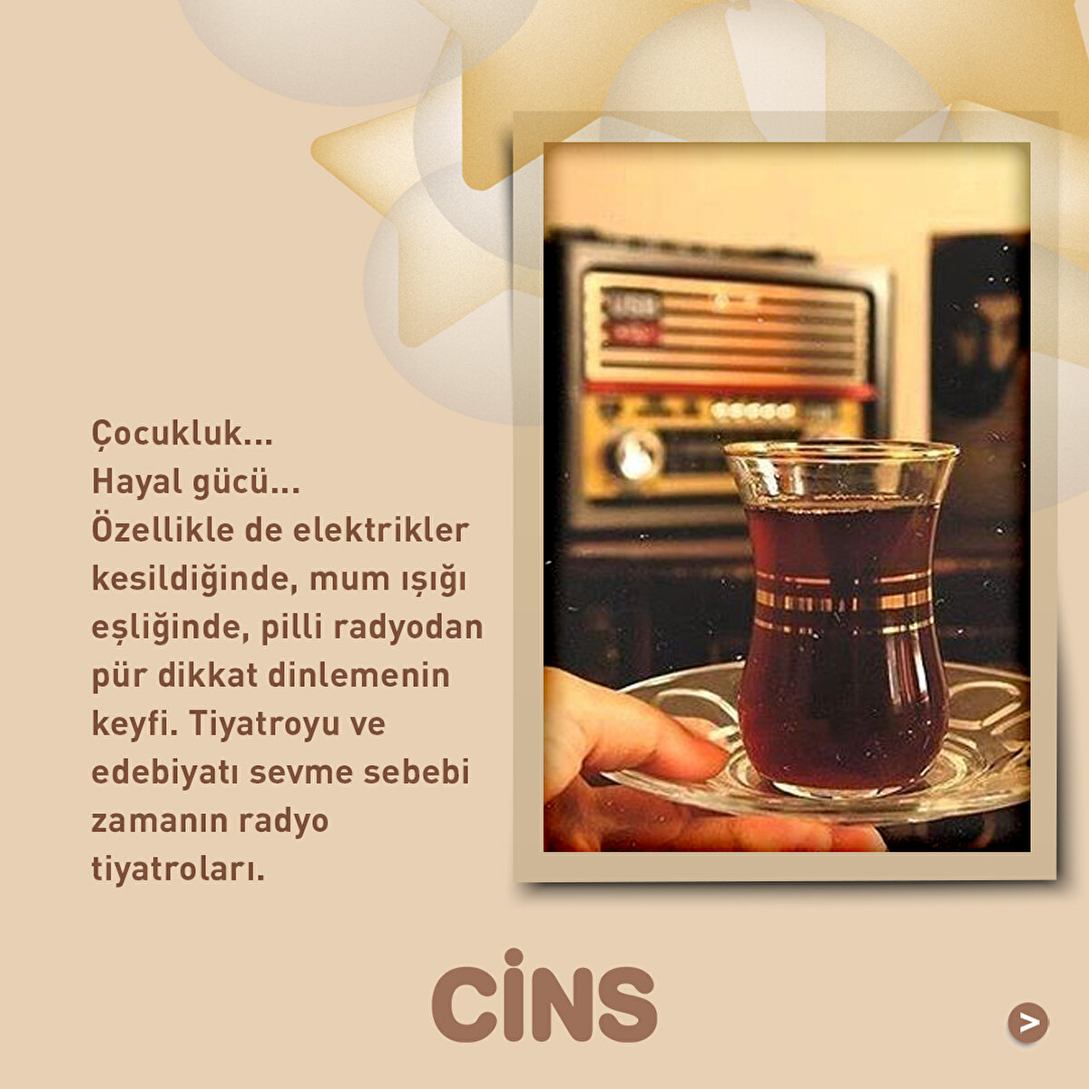 Çocukluk... Hayal gücü... Özellikle de elektrikler kesildiğinde, mum ışığı eşliğinde, pilli radyodan pür dikkat dinlemenin keyfi. Tiyatroyu ve edebiyatı sevme sebebi zamanın radyo tiyatroları.