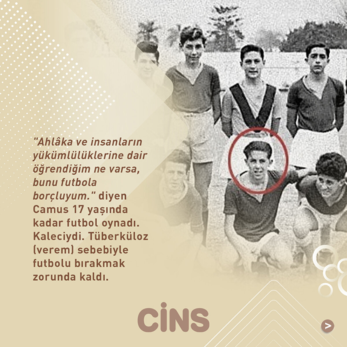 "Ahlâka ve insanların yükümlülüklerine dair öğrendiğim ne varsa, bunu futbola borçluyum." diyen Camus 17 yaşında kadar futbol oynadı. Kaleciydi. Tüberküloz (verem) sebebiyle futbolu bırakmak zorunda kaldı.
