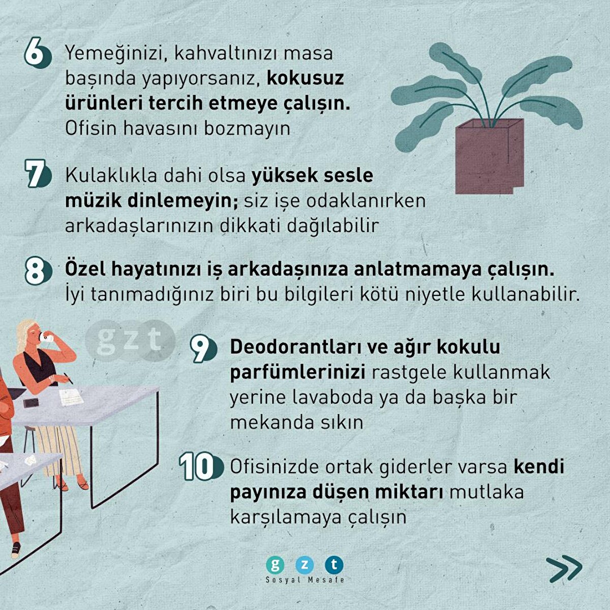 6- Yemeğinizi, kahvaltınızı masa başında yapıyorsanız, kokusuz ürünleri tercih etmeye çalışın. Ofisin havasını bozmayın

7- Kulaklıkla dahi olsa yüksek sesle müzik dinlemeyin; siz işe odaklanırken arkadaşlarınızın dikkati dağılabilir

8- Özel hayatınızı iş arkadaşınıza anlatmamaya çalışın. İyi tanımadığınız biri bu bilgileri kötü niyetle kullanabilir.

9- Deodorantları ve ağır kokulu parfümlerinizi rastgele kullanmak yerine lavabado ya da başka bir mekanda sıkın

10- Ofisinizde ortak giderler varsa kendi payınıza düşen miktarı mutlaka karşılamaya çalışın