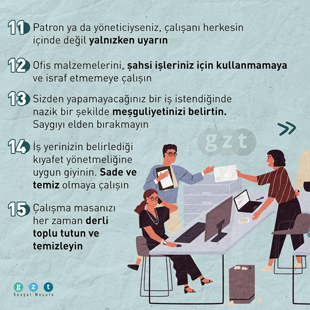11- Patron ya da yöneticiyseniz, çalışanı herkesin içinde değil yalnızken uyarın

12- Ofis malzemeleri, şahsi işleriniz için kullanmamaya ve israf etmemeye çalışın

13- Sizden yapamayacağınız bir iş istendiğinde nazik bir şekilde meşguliyetinizi belirtin. Saygıyı elden bırakmayın

14- İş yerinizin belirlediği kıyafet yönetmeliğine uygun giyinin. Sade ve temiz olmaya çalışın

15- Çalışma masanızı her zaman derli toplu tutun ve temizleyin