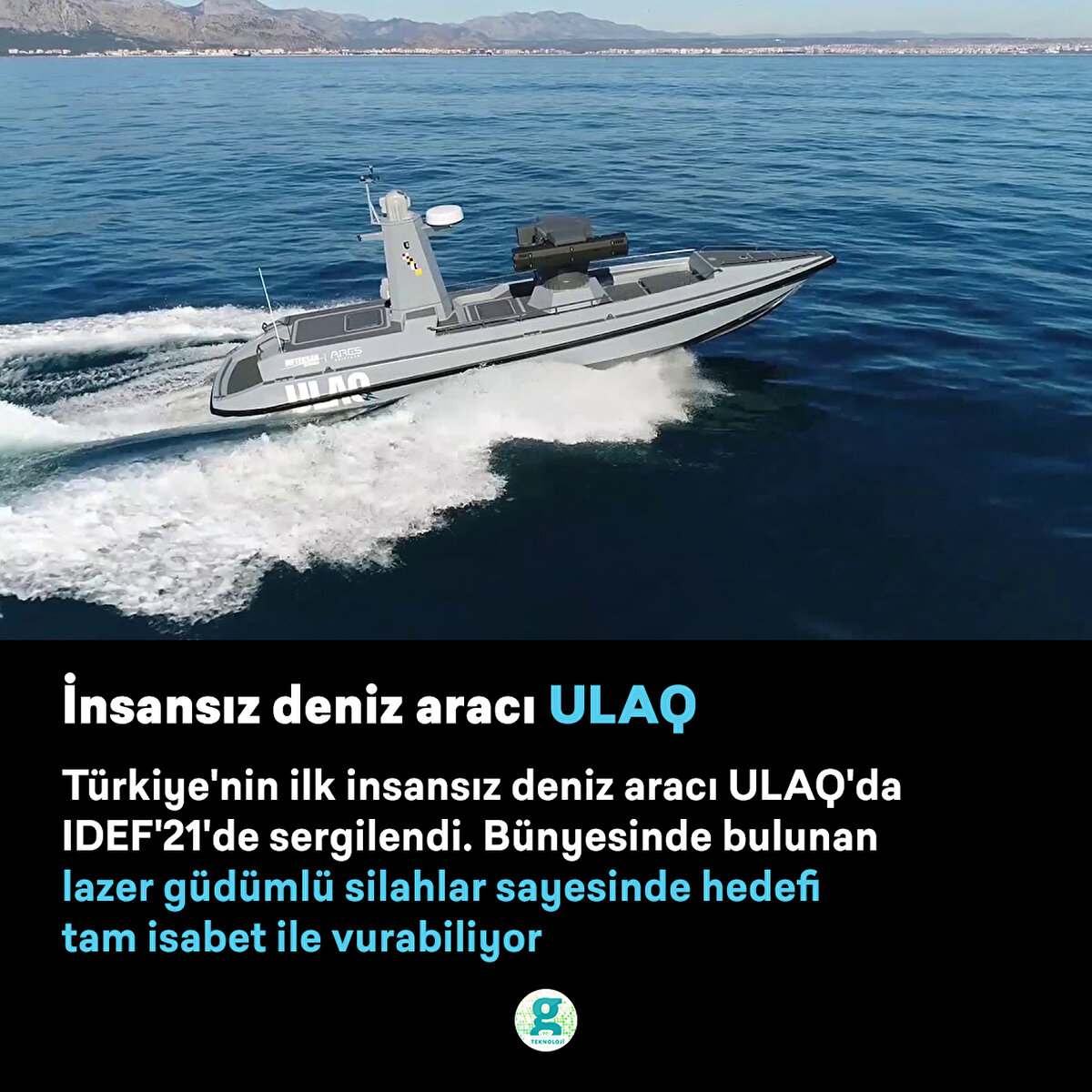 Türkiye'nin ilk insansız deniz aracı ULAQ'da IDEF'21'de sergilendi. Bünyesinde bulunan lazer güdümlü silahlar sayesinde hedefi tam isabet ile vurabiliyor
