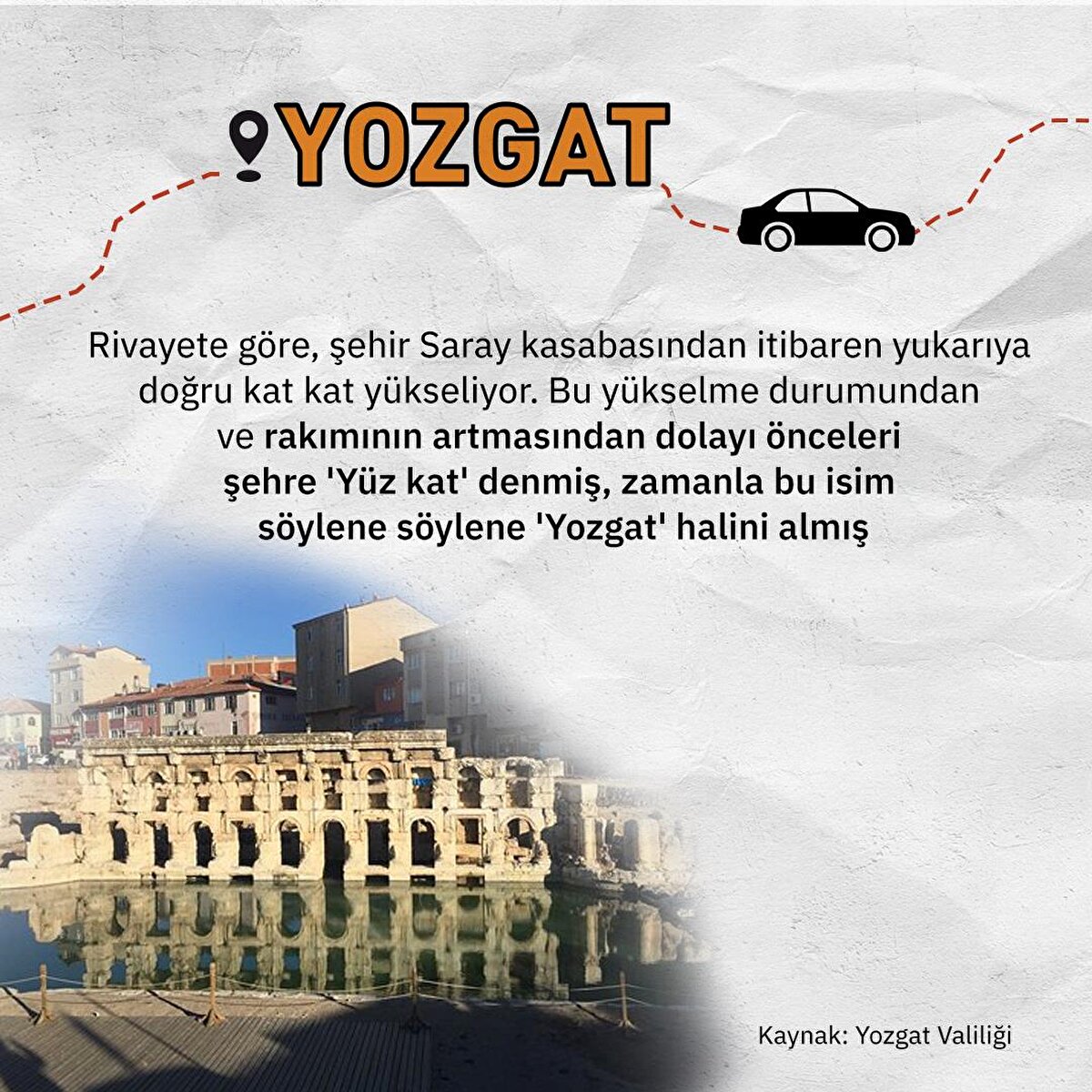 Rivayete göre, şehir Saray kasabasından itibaren yukarıya doğru kat kat yükseliyor. Bu yükselme durumundan ve rakımının artmasından dolayı önceleri şehre 'Yüz kat' denmiş, zamanla bu isim söylene söylene 'Yozgat' halini almış