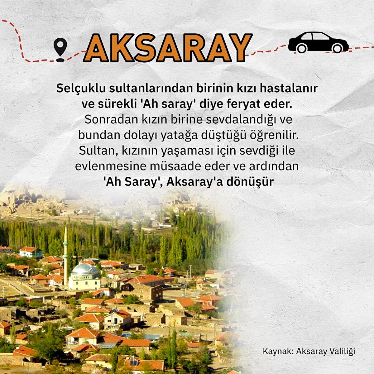 Selçuklu sultanlarından birinin kızı hastalanır ve sürekli 'Ah saray' diye feryat eder. Sonradan kızın birine sevdalandığı ve bundan dolayı yatağa düştüğü öğrenilir. Sultan, kızının yaşaması için sevdiği ile evlenmesine müsaade eder ve ardından 'Ah Saray', Aksaray'a dönüşür