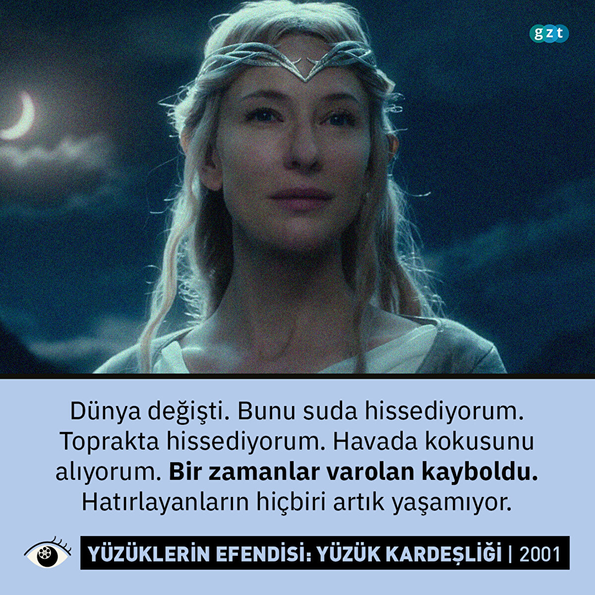 Yüzüklerin Efendisi: Yüzük Kardeşliği (2001)
Dünya değişti. Bunu suda hissediyorum. Toprakta hissediyorum. Havada kokusunu alıyorum. Bir zamanlar varolan kayboldu. Hatırlayanların hiçbiri artık yaşamıyor. (Galadriel)