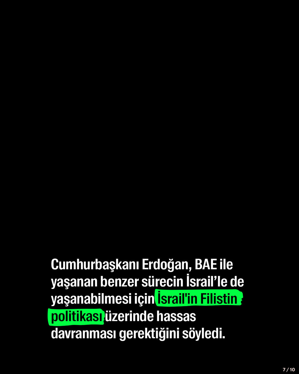 Cumhurbaşkanı Erdoğan, BAE ile yaşanan benzer sürecin İsrail’le de yaşanabilmesi için İsrail'in Filistin politikası ve Mescid-i Aksa üzerinde hassas davranması gerektiğini söyledi.