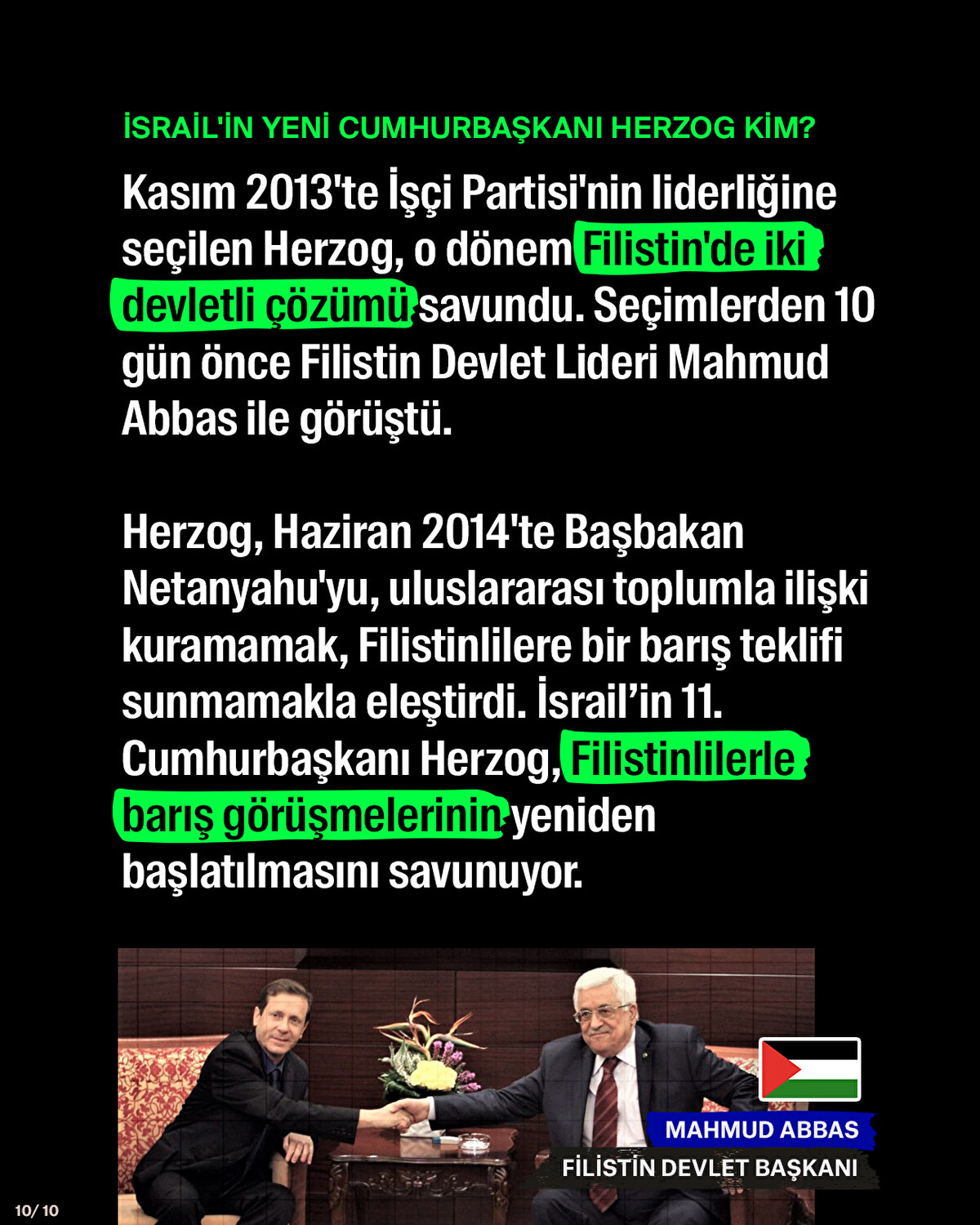 Kasım 2013'te İşçi Partisi'nin liderliğine seçilen Herzog, o dönem Filistin'de iki devletli çözümü savundu. Seçimlerden 10 gün önce Filistin Devlet Lideri Mahmud Abbas ile görüştü. Herzog, Haziran 2014'te Başbakan Netanyahu'yu, uluslararası toplumla ilişki kuramamak, Filistinlilere bir barış teklifi sunmamakla eleştirdi. İsrail’in 11. Cumhurbaşkanı Herzog, Filistinlilerle barış görüşmelerinin yeniden başlatılmasını savunuyor.
