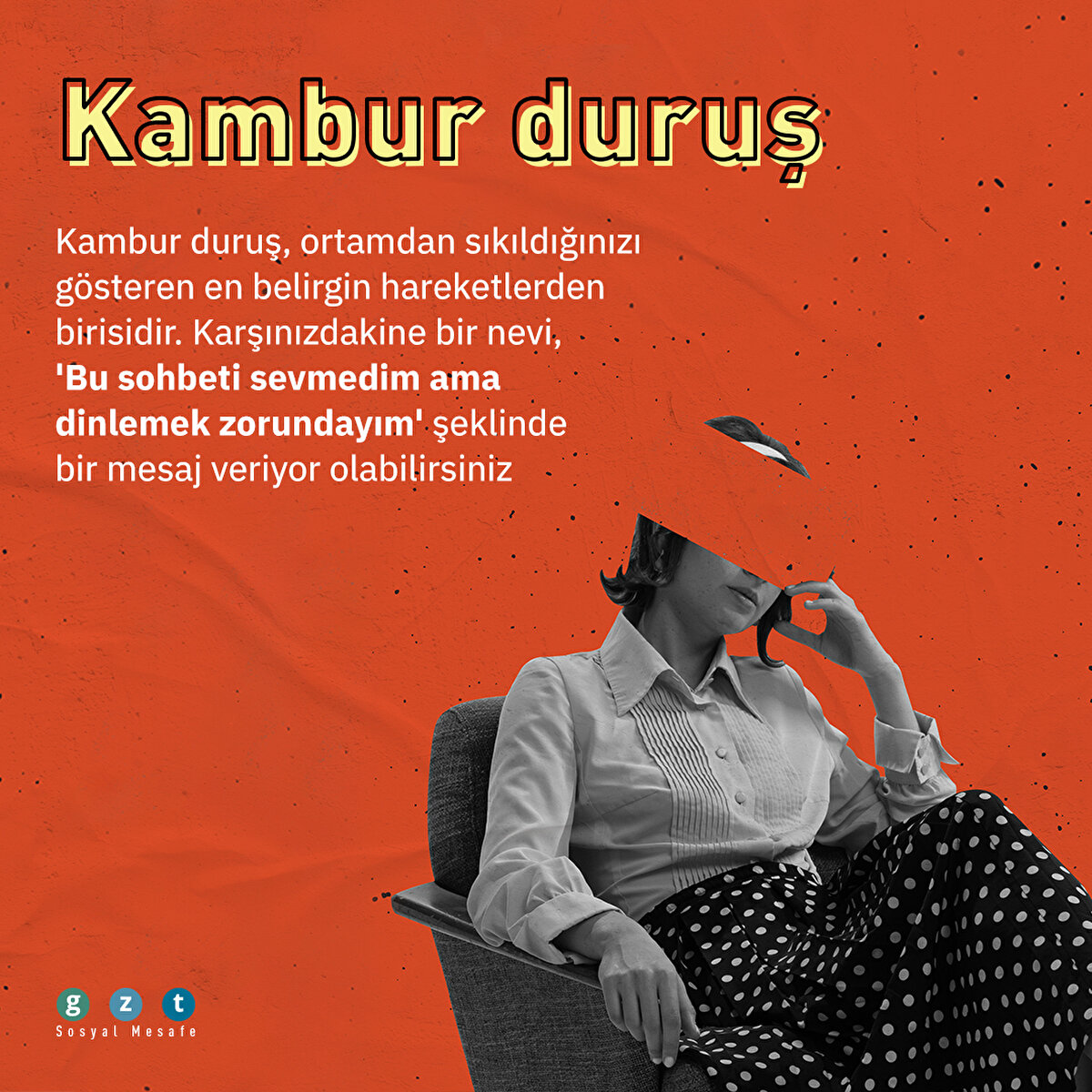 Kambur duruş
Bu hareket ortamdan sıkıldığınızı gösteren en belirgin hareketlerden birisidir. Karşınızdakine bir nevi, 'Bu sohbeti sevmedim ama dinlemek zorundayım' şeklinde bir mesaj veriyor olabilirsiniz 