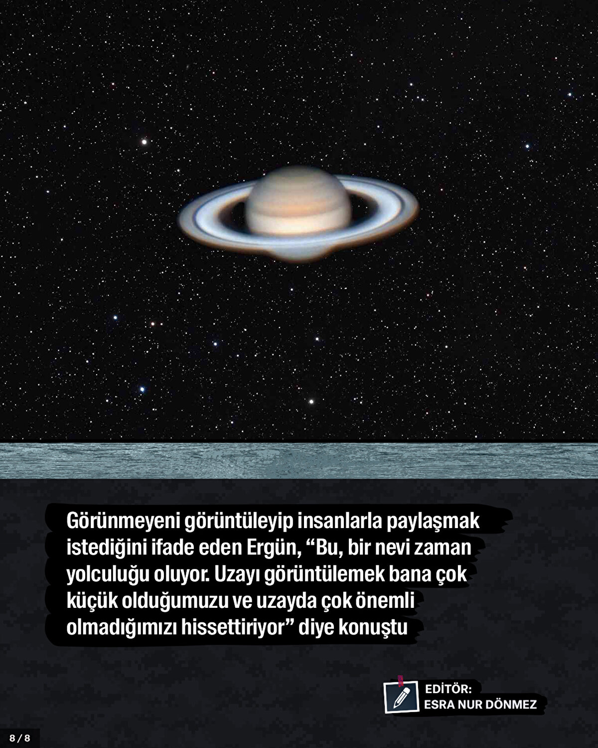 Görünmeyeni görüntüleyip insanlarla paylaşmak istediğini ifade eden Ergün, “Bu, bir nevi zaman yolculuğu oluyor. Uzayı görüntülemek bana çok küçük olduğumuzu ve uzayda çok önemli olmadığımızı hissettiriyor” diye konuştu.