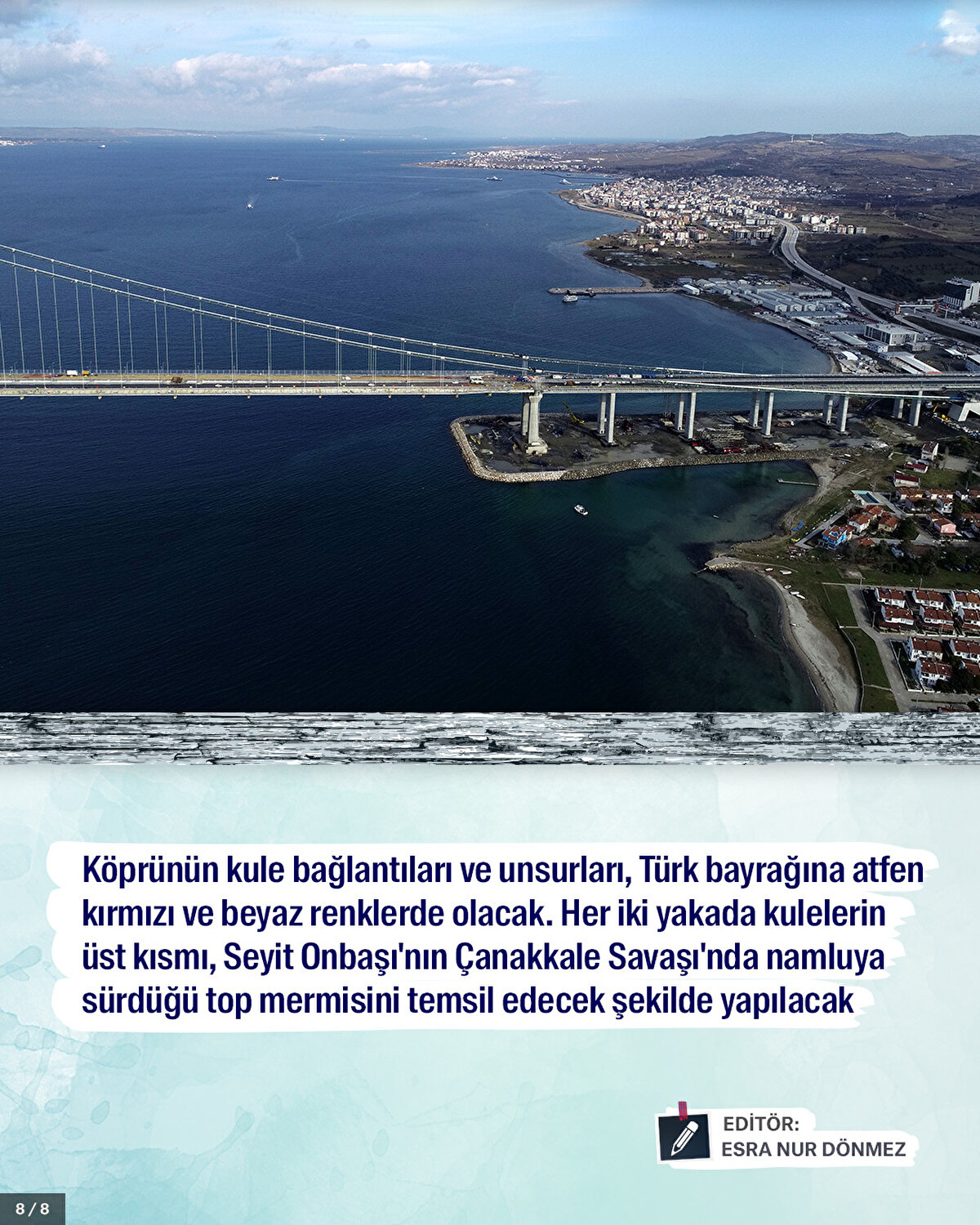 Köprünün kule bağlantıları ve unsurları, Türk bayrağına atfen kırmızı ve beyaz renklerde olacak. Her iki yakada kulelerin üst kısmı, Seyit Onbaşı'nın Çanakkale Savaşı'nda namluya sürdüğü top mermisini temsil edecek şekilde yapılacak.