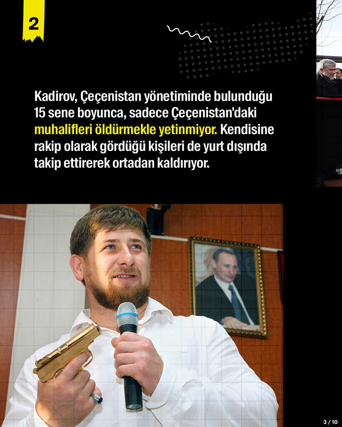 Kadirov, Çeçenistan yönetiminde bulunduğu 15 sene boyunca, sadece Çeçenistan'daki muhalifleri öldürmekle yetinmiyor. Kendisine rakip olarak gördüğü kişileri de yurt dışında takip ettirerek ortadan kaldırıyor.