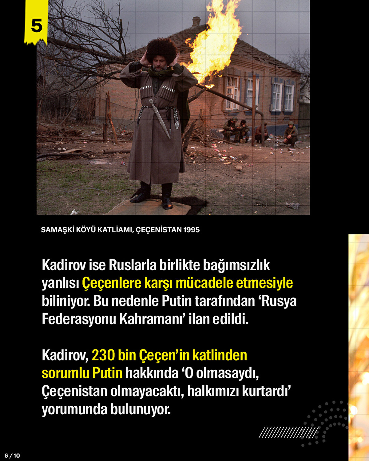 Kadirov ise Ruslarla birlikte bağımsızlık yanlısı Çeçenlere karşı mücadele etmesiyle biliniyor. Bu nedenle Putin tarafından ‘Rusya Federasyonu Kahramanı’ ilan edildi. Kadirov, 230 bin Çeçen’in katlinden sorumlu Putin hakkında ‘O olmasaydı, Çeçenistan olmayacaktı, halkımızı kurtardı’ yorumunda bulunuyor. <br>