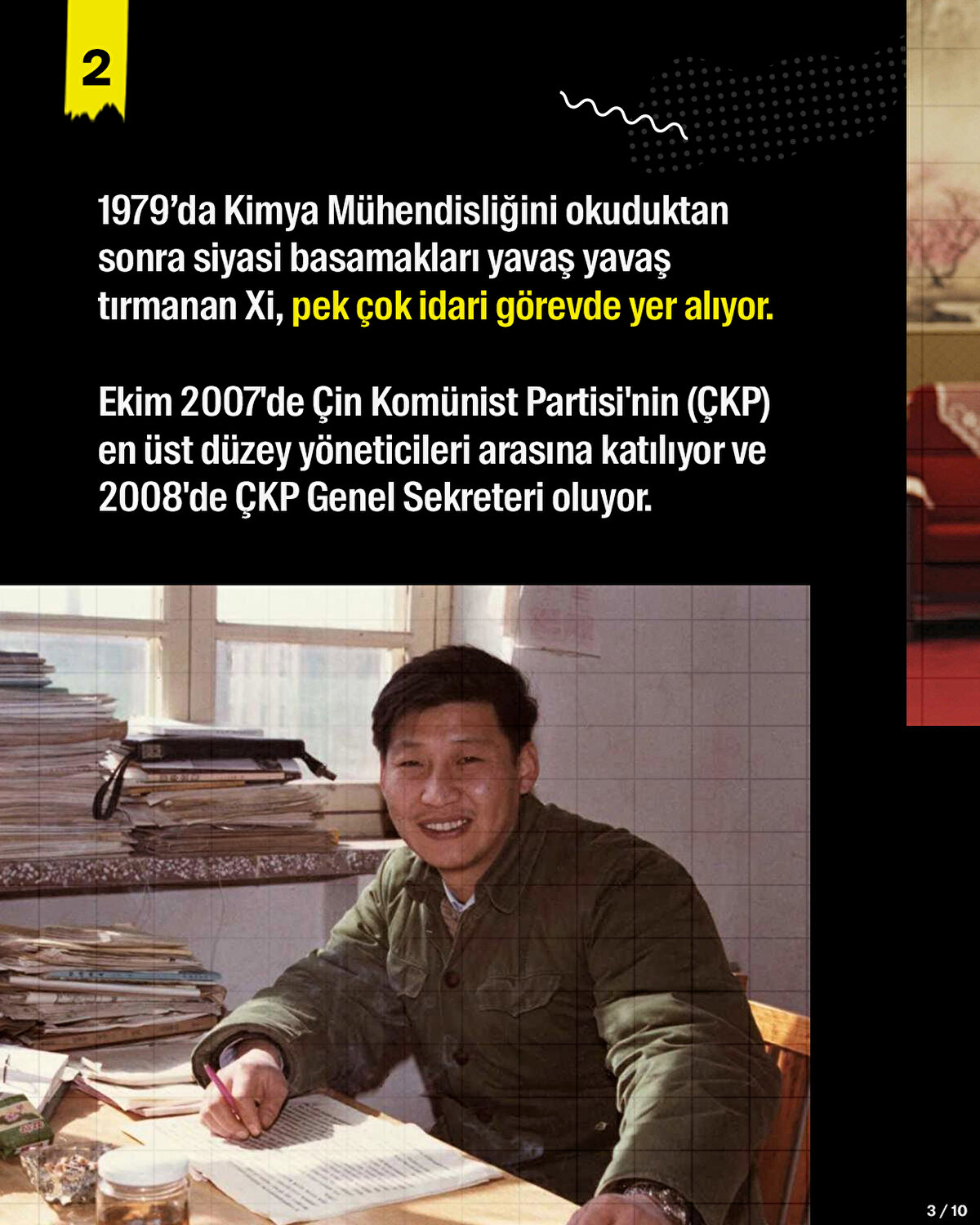 1979’da Kimya Mühendisliğini okuduktan sonra siyasi basamakları yavaş yavaş tırmanan Xi, pek çok idari görevde yer alıyor. Ekim 2007'de Çin Komünist Partisi'nin (ÇKP) en üst düzey yöneticileri arasına katılıyor ve 2008'de ÇKP Genel Sekreteri oluyor.