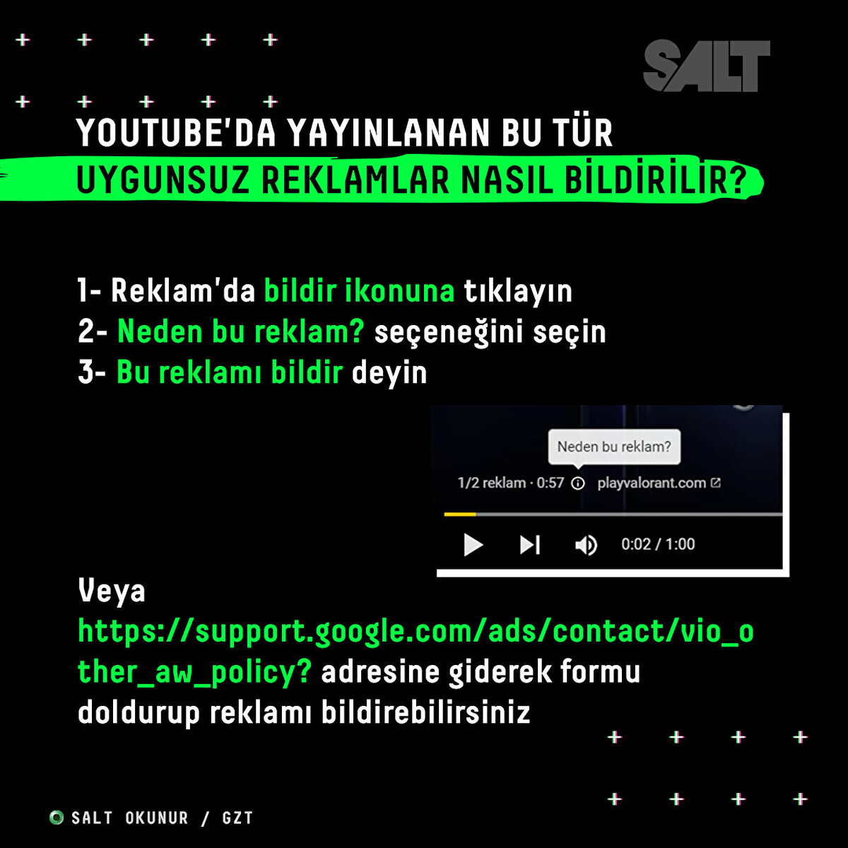 1- Reklam'da bildir ikonuna tıklayın<br>2- Neden bu reklam? seçeneğine seçin<br>3- Bu reklamı bildir deyin<br>Veya (https://support.google.com/ads/contact/vio_other_aw_policy?) adresine giderek formu doldurup reklamı bildirebilirsiniz
