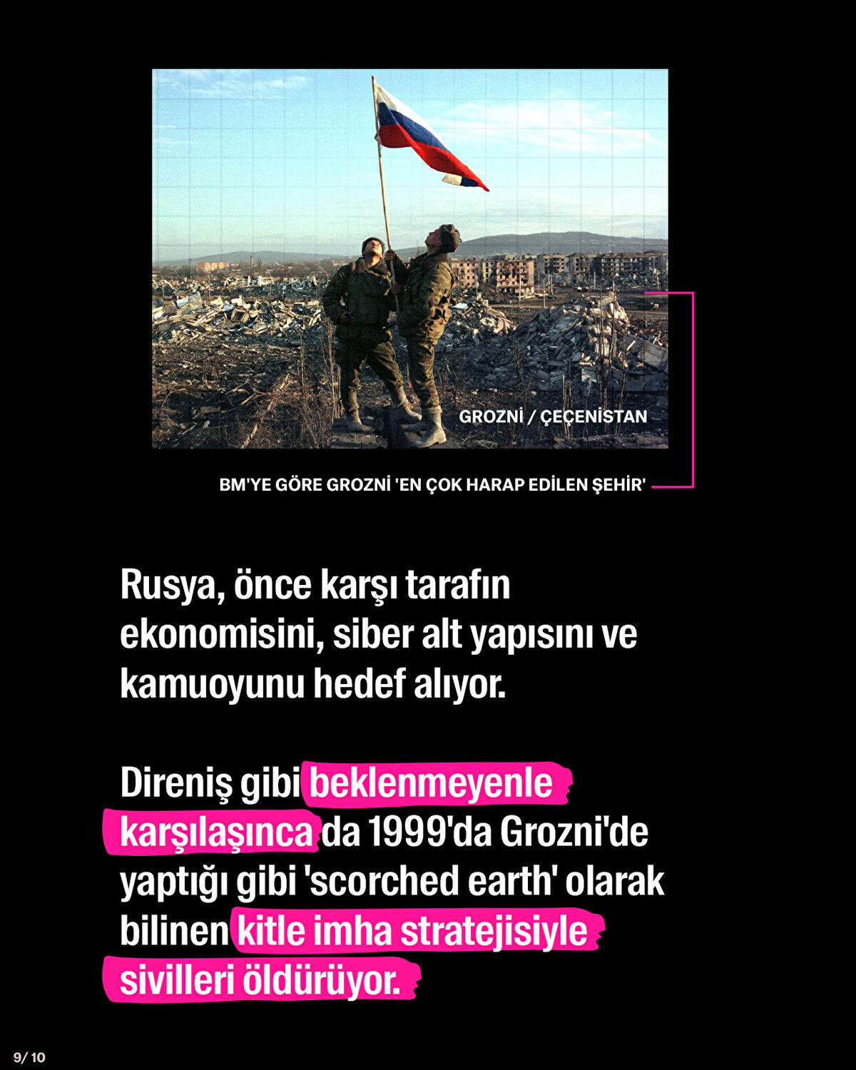 Rusya, önce karşı tarafın ekonomisini, siber alt yapısını ve kamuoyunu hedef alıyor. <br><br>Direniş gibi beklenmeyenle karşılaşınca da 1999'da Grozni'de yaptığı gibi 'scorched earth' olarak bilinen kitle imha stratejisiyle sivilleri öldürüyor.<br>