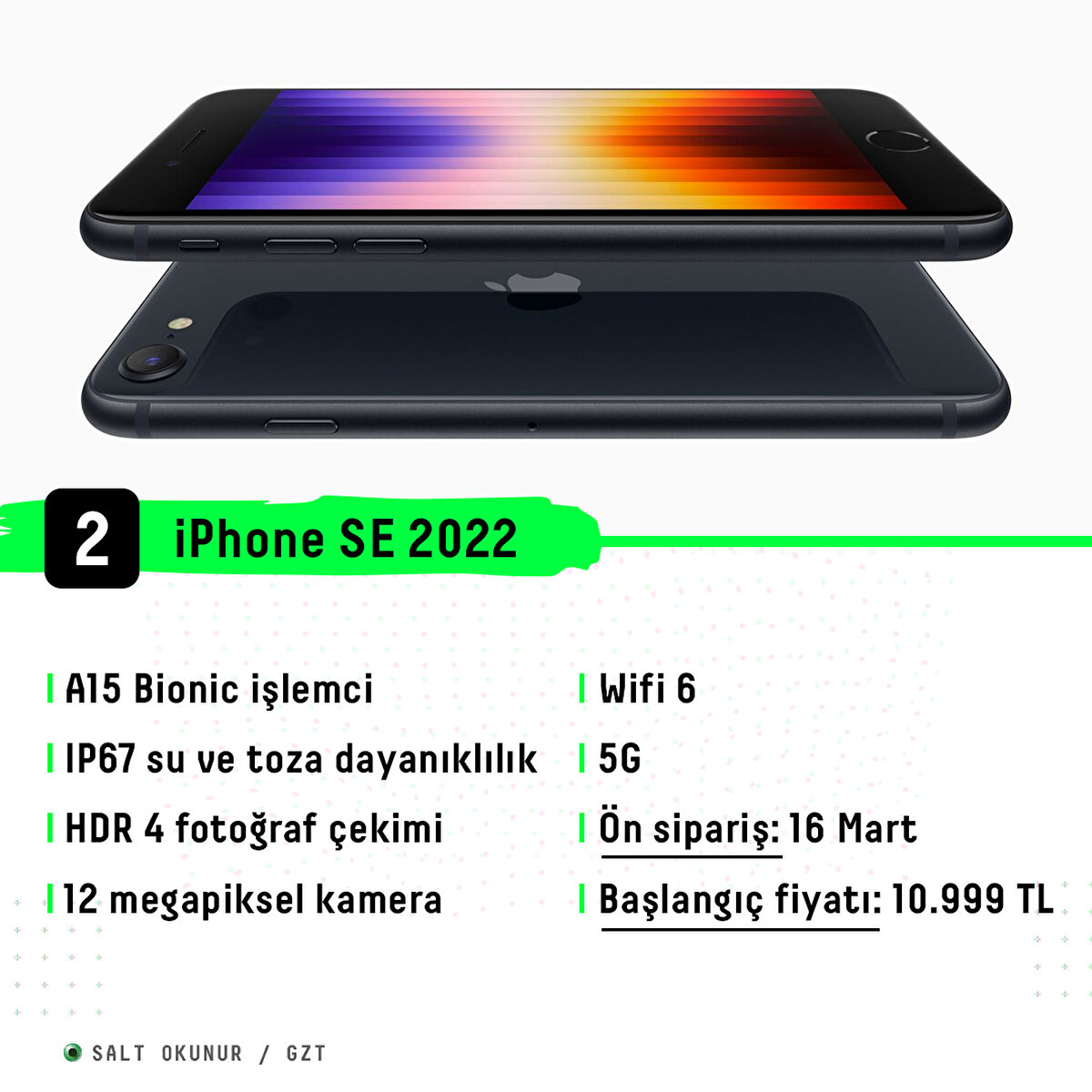 A15 Bionic işlemci<br>IP67 su ve toza dayanıklılık<br>HDR 4 fotoğraf çekimi<br>12 megapiksel kamera<br>Wifi 6<br>5G<br>Ön sipariş: 16 Mart<br>Başlangıç fiyatı: 10.999 TL