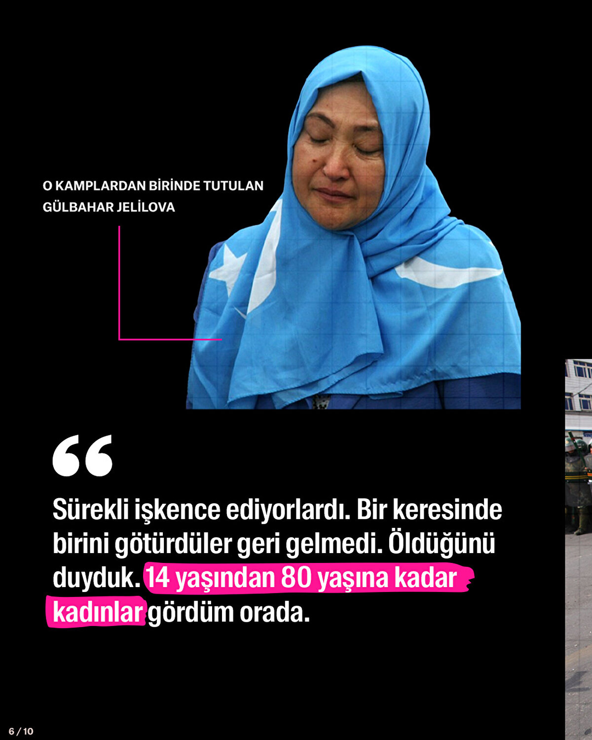 O kamplardan birinde tutulan Gülbahar Jelilova: Sürekli işkence ediyorlardı. Bir keresinde birini götürdüler geri gelmedi. Öldüğünü duyduk. 14 yaşından 80 yaşına kadar kadınlar gördüm orada.