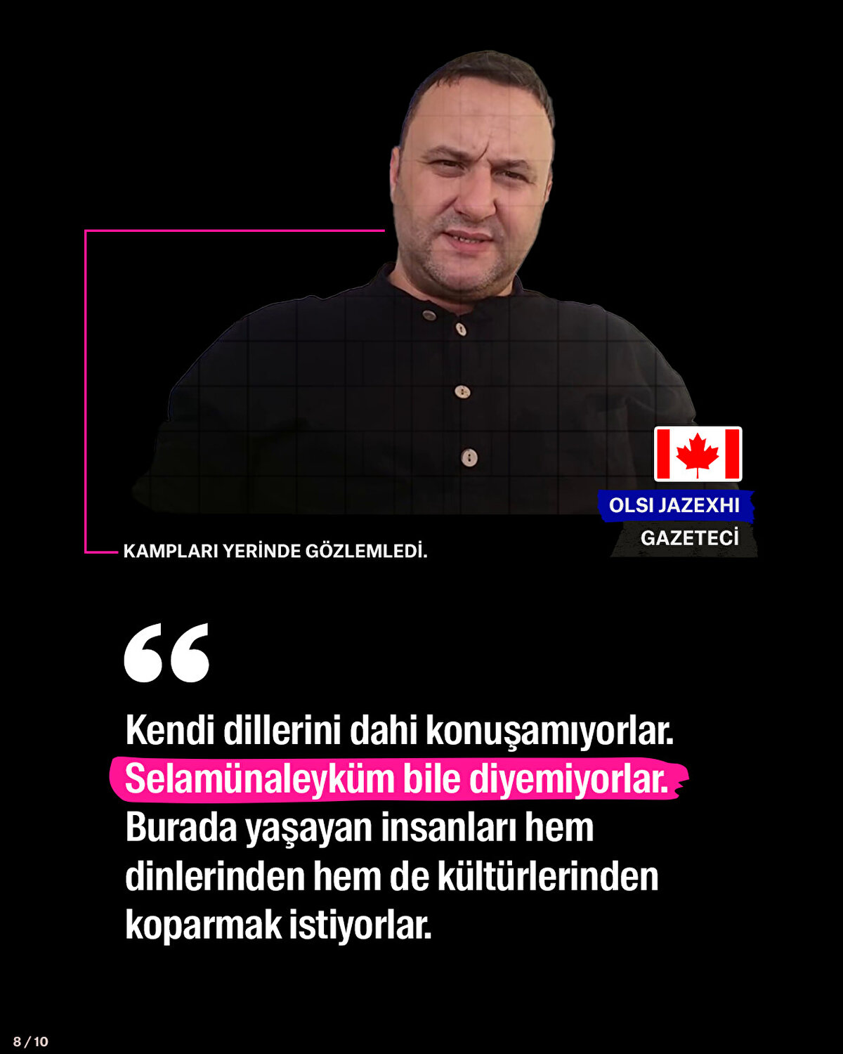 Kampları yerinde gözlemleyen Kanadalı Gazeteci: Kendi dillerini dahi konuşamıyorlar. Selamünaleyküm bile diyemiyorlar. Burada yaşayan insanları hem dinlerinden hem de kültürlerinden koparmak istiyorlar.