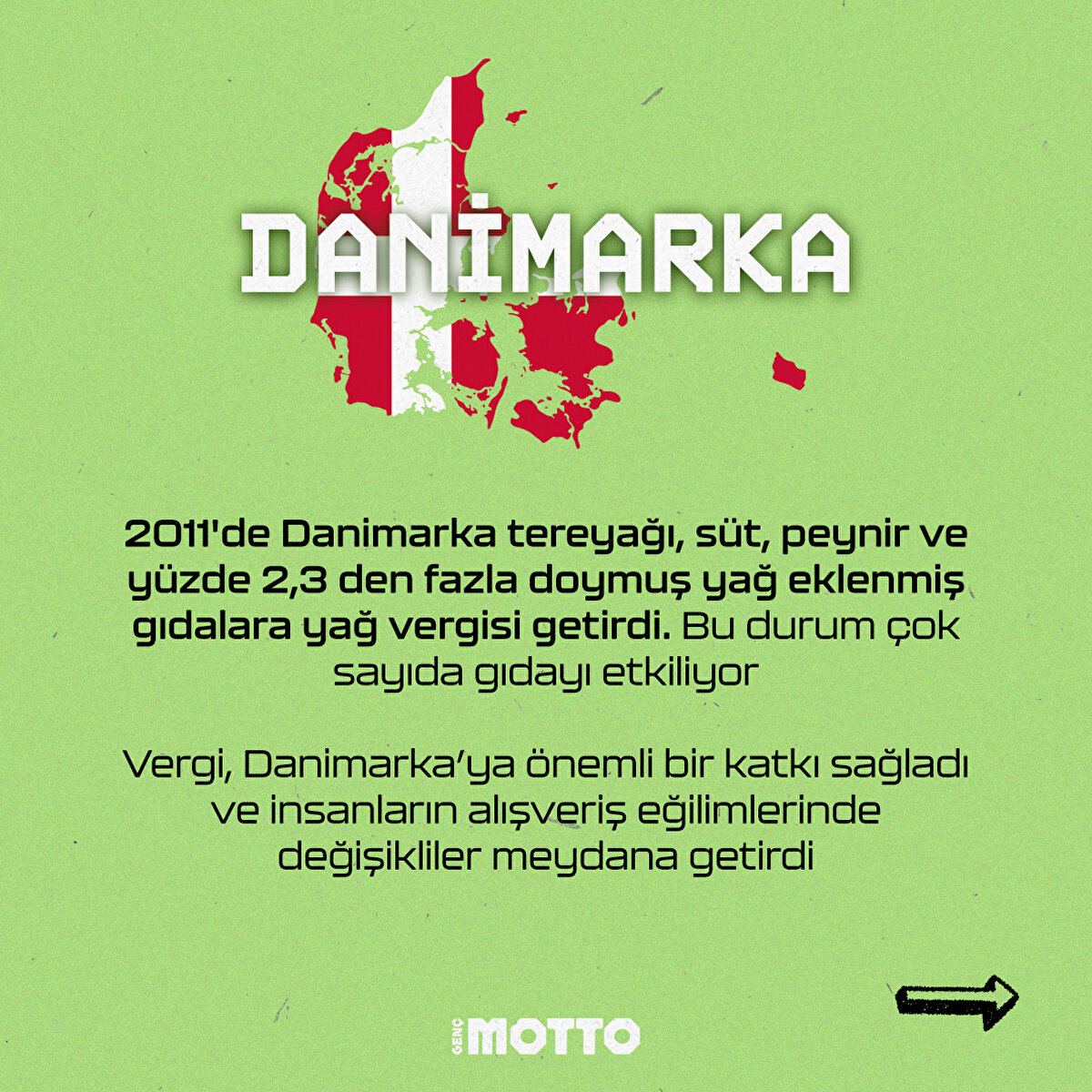 2011'de Danimarka tereyağı, süt, peynir ve yüzde 2,3 den fazla doymuş yağ eklenmiş gıdalara yağ vergisi getirdi. Bu durum çok sayıda gıdayı etkiliyor 
Vergi, Danimarka'ya önemli bir katkı sağladı ve insanların alışveriş eğilimlerinde değişiklikler meydana getirdi