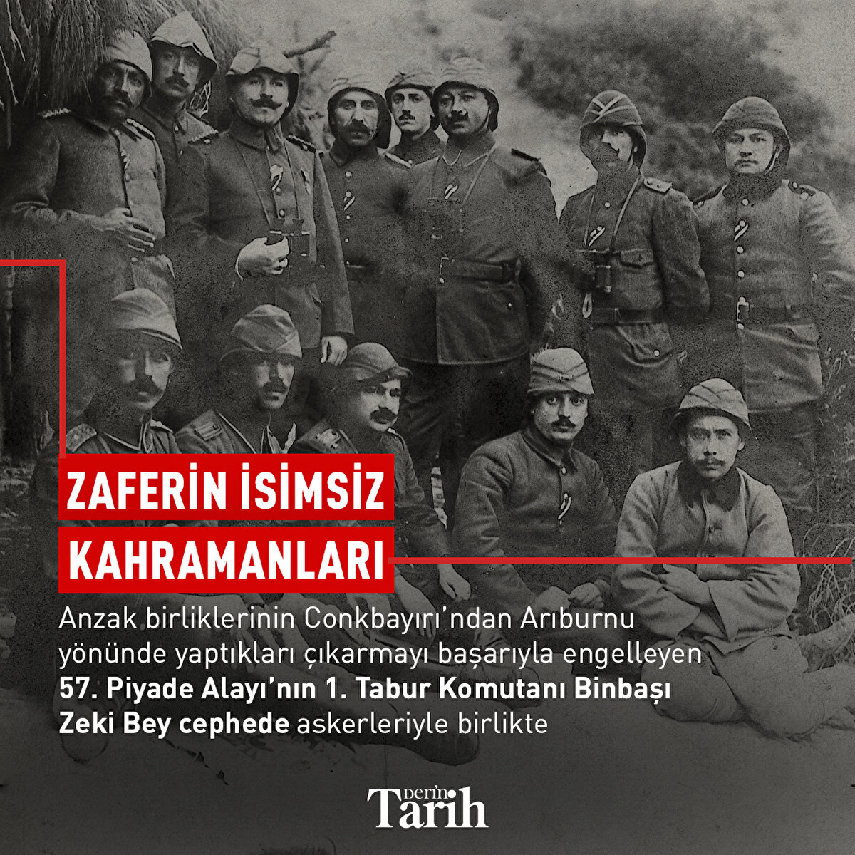 Zaferin isimsiz kahramanları

Anzak birliklerinin Conkbayırı’ndan Arıburnu yönünde yaptıkları çıkarmayı başarıyla engelleyen 57. Piyade Alayı’nın 1. Tabur Komutanı Binbaşı Zeki Bey cephede askerleriyle birlikte