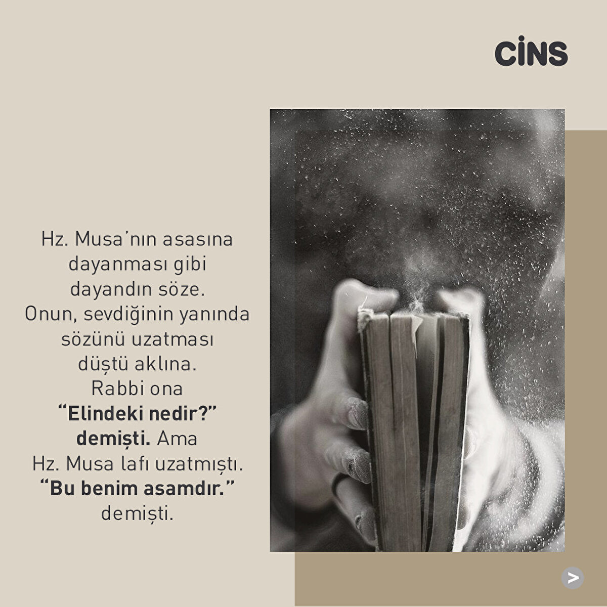 Hz. Musa’nın asasına dayanması gibi dayandın söze. Onun, sevdiğinin yanında sözünü uzatması düştü aklına. Rabbi ona “Elindeki nedir?” demişti. Ama Hz. Musa lafı uzatmıştı. “Bu benim asamdır.” demişti.