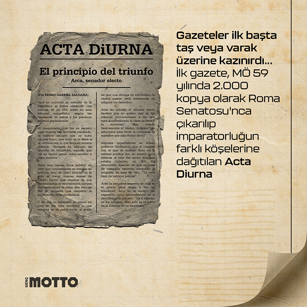Gazeteler ilk başta taş veya varak üzerine kazınırdı...
İlk gazete, MÖ 59 yılında 2.000 kopya olarak Roma Senatosu'nca
çıkarılıp imparatorluğun farklı köşelerine dağıtılan Acta Diurna
