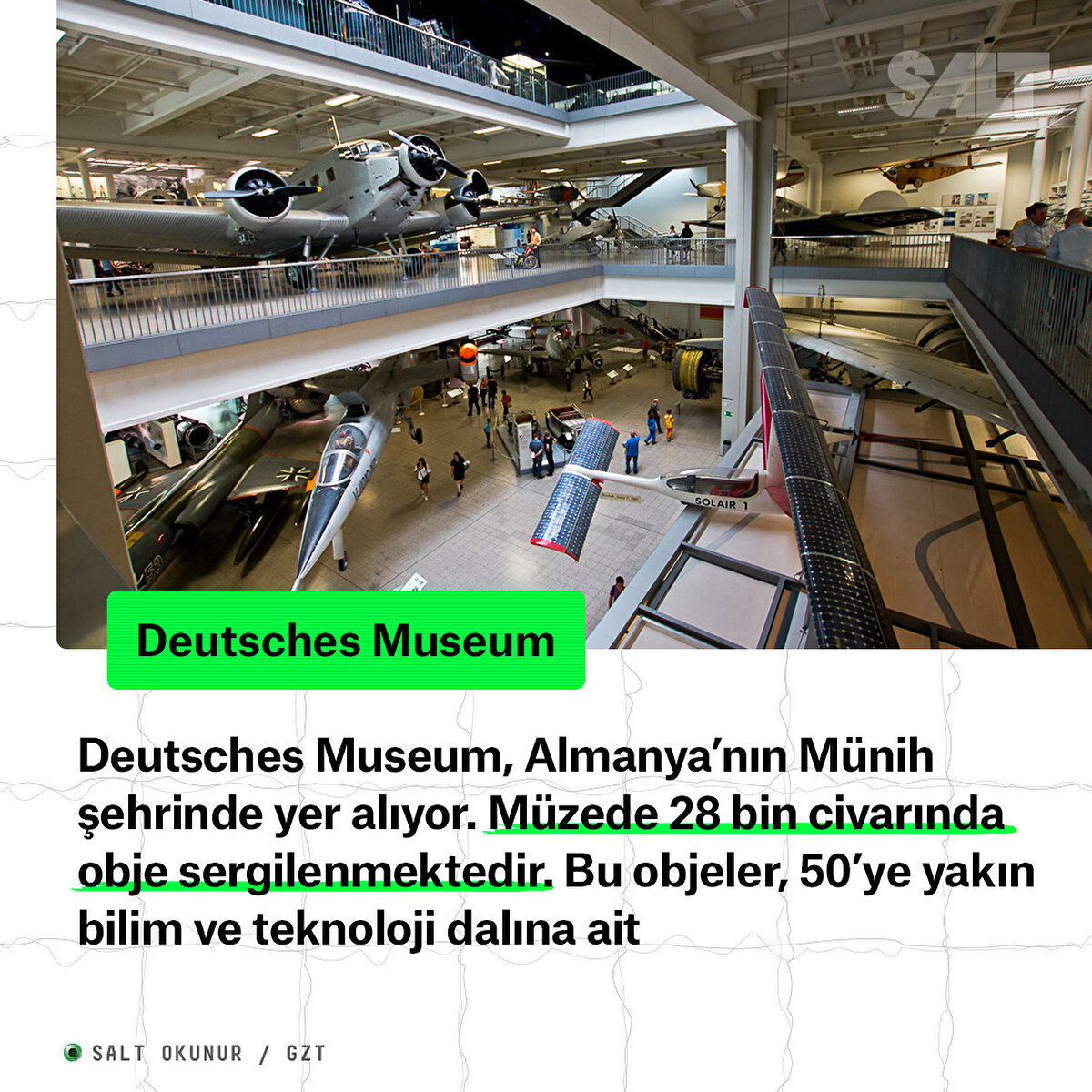Deutsches Museum, Almanya’nın Münih şehrinde yer alıyor. Müzede 28 bin civarında obje sergilenmektedir. Bu objeler, 50’ye yakın bilim ve teknoloji dalına ait