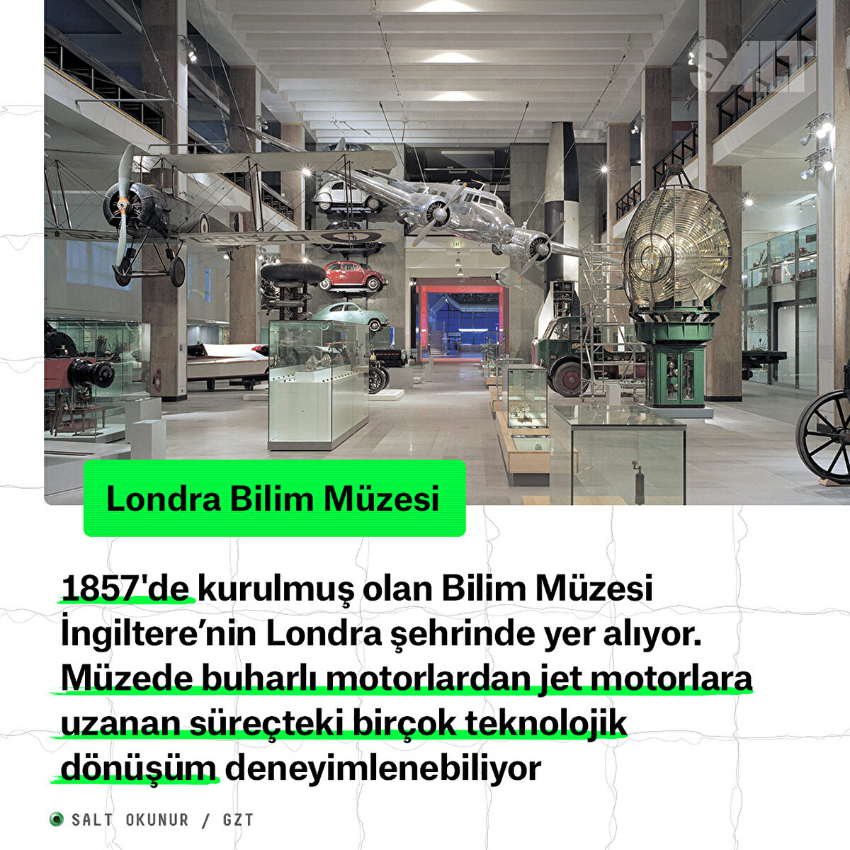 1857'de kurulmuş olan Bilim Müzesi İngiltere’nin Londra şehrinde yer alıyor. Müzede buharlı motorlardan jet motorlara uzanan süreçteki birçok teknolojik dönüşüm deneyimlenebiliyor
