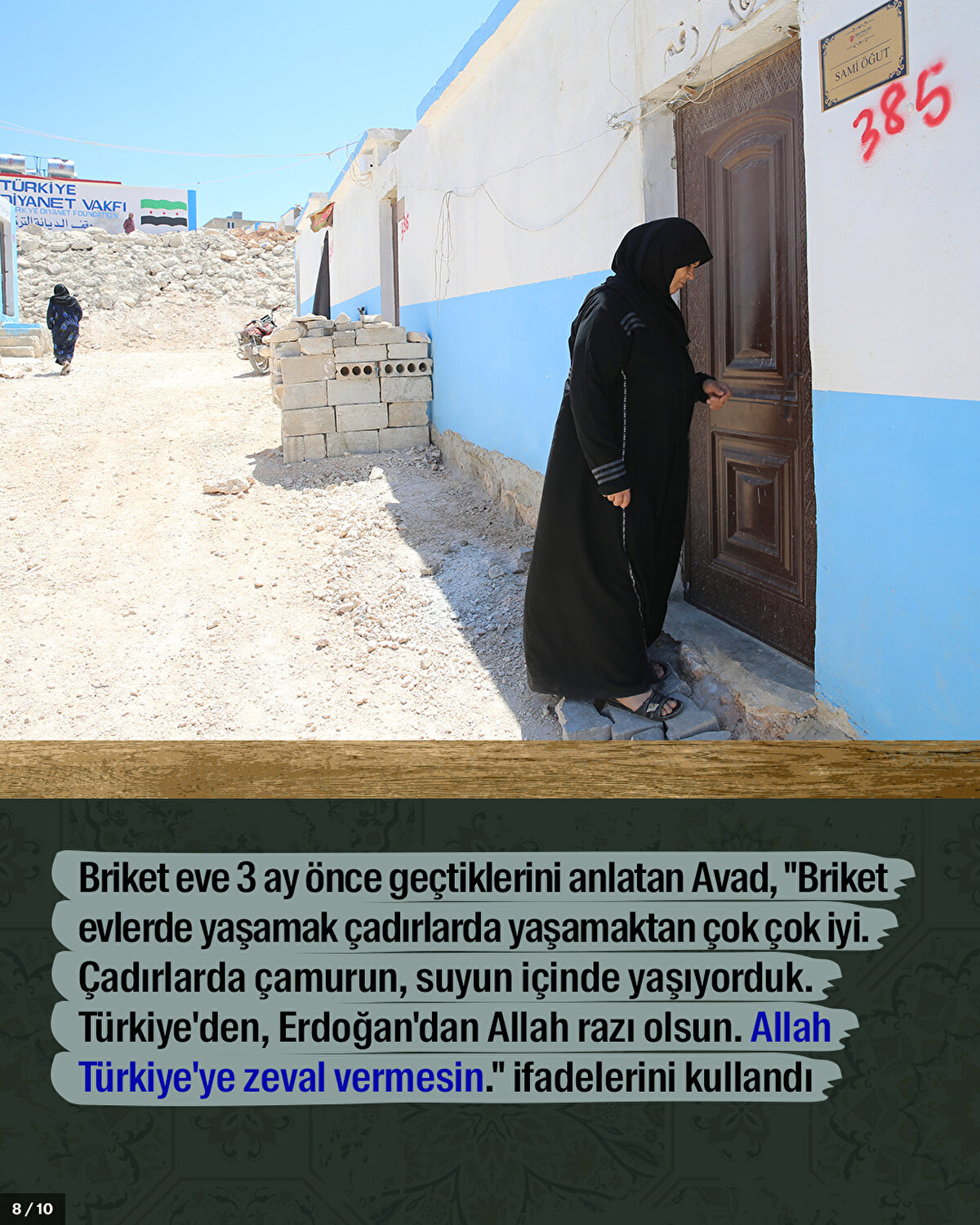 Briket eve 3 ay önce geçtiklerini anlatan Avad, "Briket evlerde yaşamak çadırlarda yaşamaktan çok çok iyi. Çadırlarda çamurun, suyun içinde yaşıyorduk. Türkiye'den, Erdoğan'dan Allah razı olsun. Allah Türkiye'ye zeval vermesin." ifadelerini kullandı