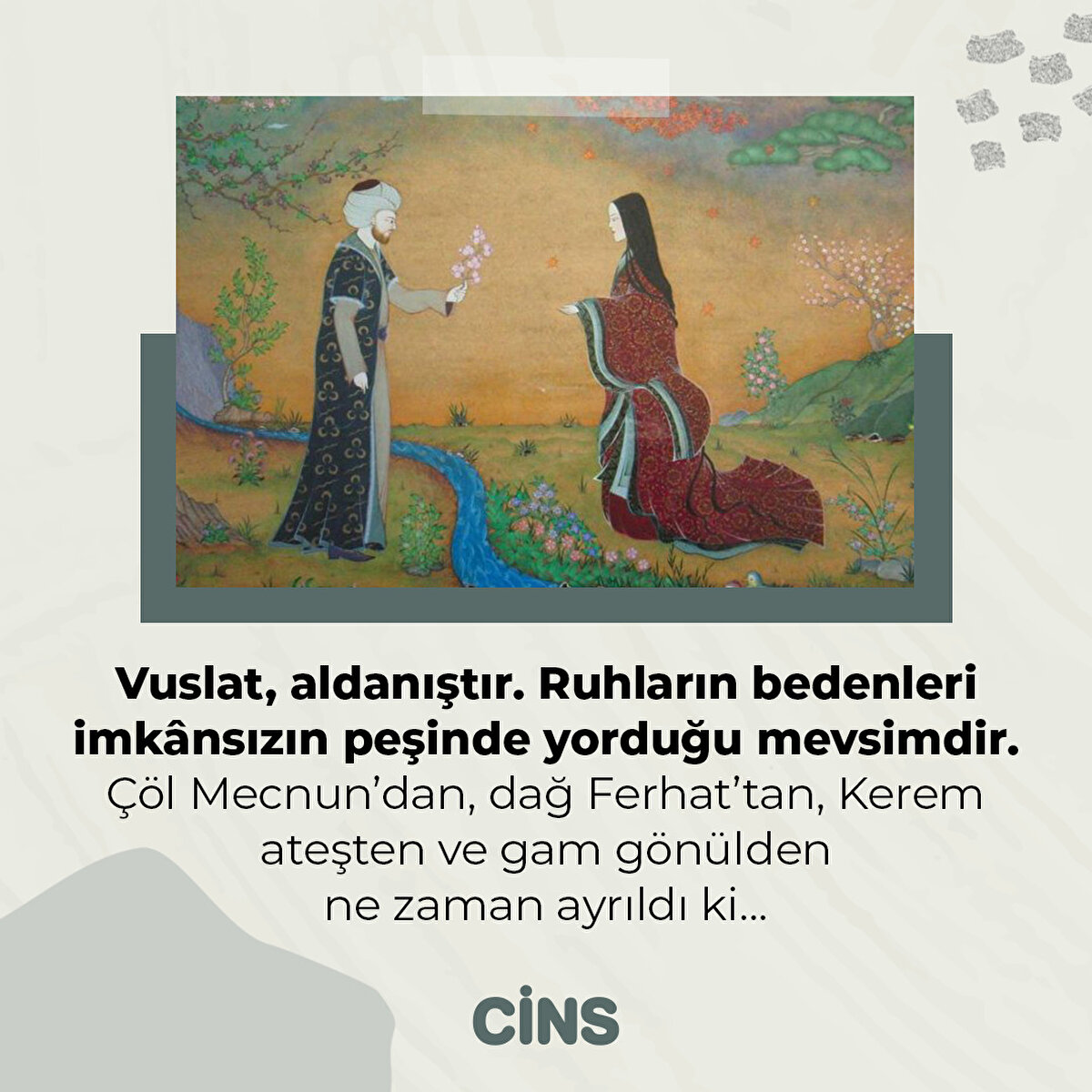 Vuslat, aldanıştır. Ruhların bedenleri imkânsızın peşinde yorduğu mevsimdir. Çöl Mecnun’dan, dağ Ferhat’tan, Kerem ateşten ve gam gönülden ne zaman ayrıldı ki…