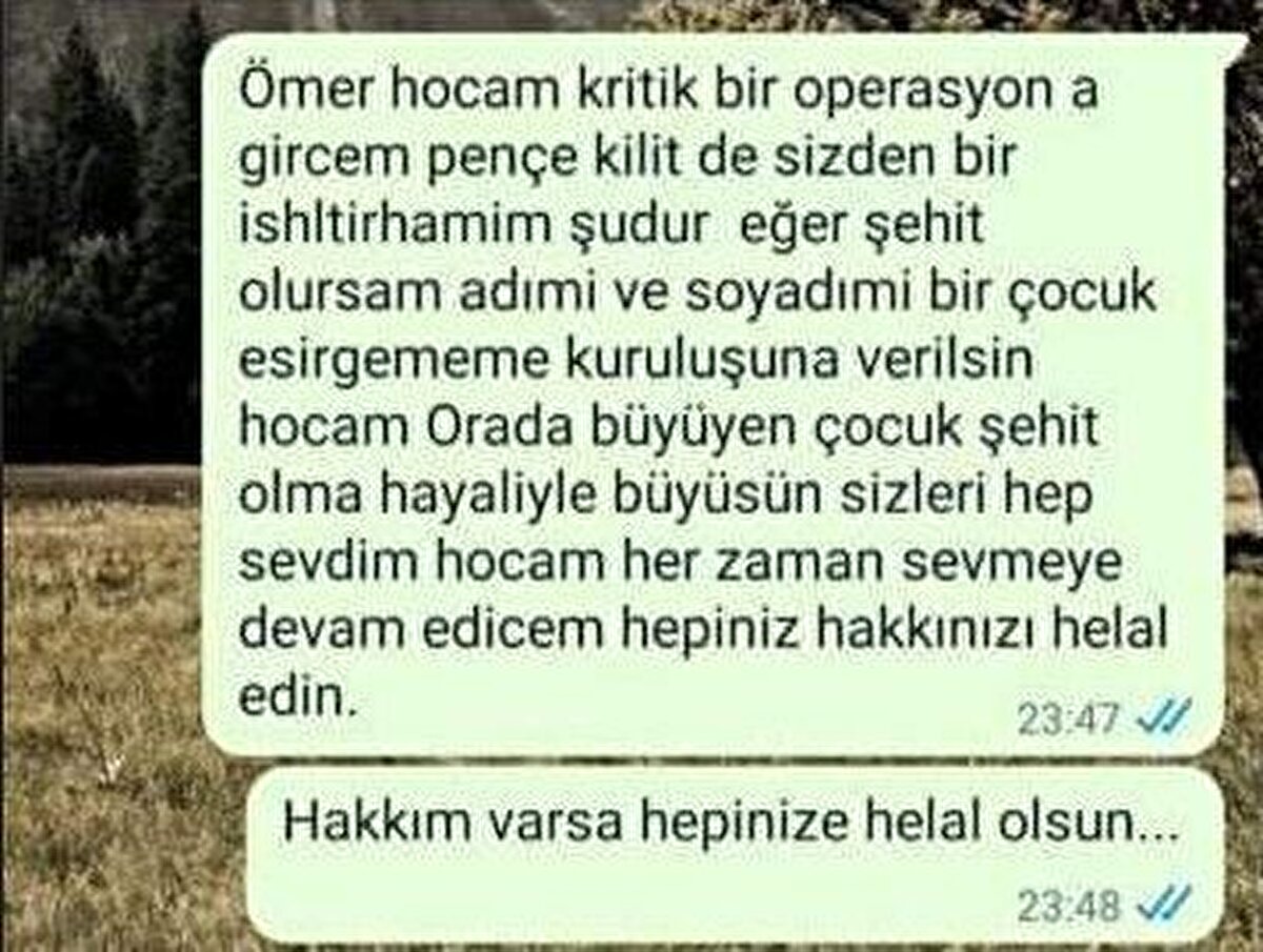 Öğretmenine Çocuk Esirgeme Kurumu vasiyeti gönderdi<br>Şehidin yetiştirme yurdundan öğretmenine de, "Ömer hocam kritik bir operasyona gireceğim Pençe-Kilit'te, sizden bir istirhamım şudur. Eğer şehit olursam adım ve soyadım bir çocuk esirgeme kuruluşuna verilsin. Hocam orada büyüyen çocuklar şehit olma hayaliyle büyüsün. Sizleri hep sevdim hocam ve her zaman sevmeye devam edeceğim. Hepiniz hakkınızı helal edin, hakkım varsa hakkım helal olsun" yazdığı öğrenildi. Şehidin vasiyeti sevenlerini gözyaşlarına boğdu.