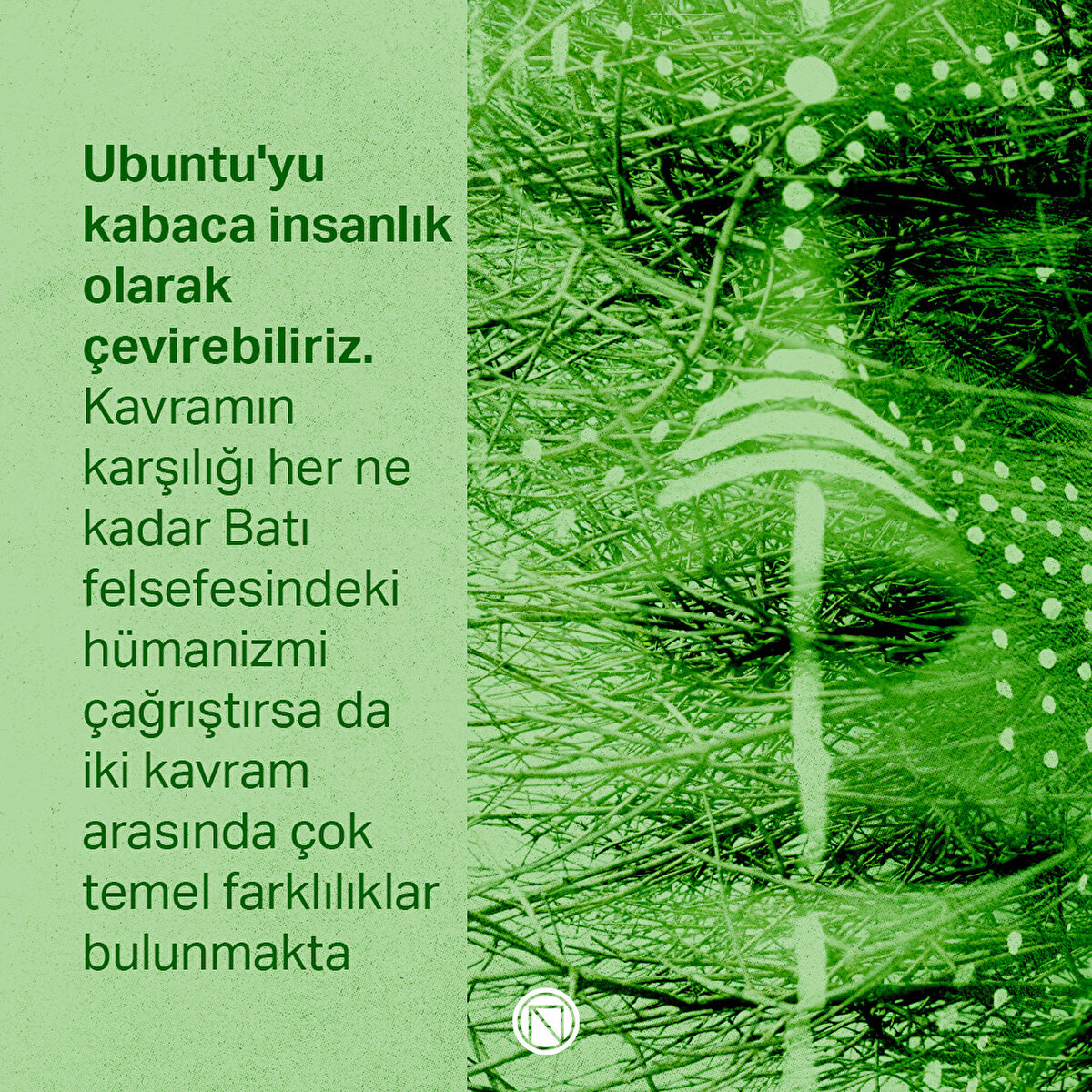 Ubuntu'yu kabaca insanlık olarak çevirebiliriz. Kavramın karşılığı her ne kadar Batı felsefesindeki hümanizmi çağrıştırsa da iki kavram arasında çok temel farklılıklar bulunmakta