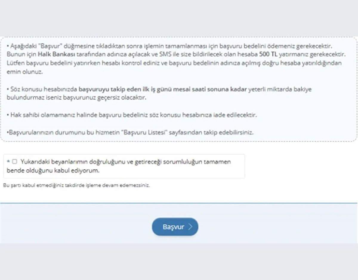 7. AŞAMA<br>Açılan sayfada "başvur" düğmesine tıklandıktan sonra işlemin tamamlanması için başvuru bedelini ödemeniz gerekir. Bunun için ilgili banka tarafından adınıza açılacak ve SMS ile bildirilecek olan hesaba 500 TL yatırmanız gerekir.<br><br>Başvuru bedelini yatırırken hesabı kontrol etmeniz ve başvuru bedelinin adınıza açılmış doğru hesaba yatırıldığından emin olmalısınız.<br><br>HESAPTA YETERLİ BAKİYE OLMALI<br><br>Söz konusu hesabınızda başvuruyu takip eden ilk iş günü mesai saati sonuna kadar yeterli miktarda bakiye bulundurmazsanız başvurunuz geçersiz olacaktır.<br><br>Kura sonucu hak sahibi olamamanız halinde başvuru bedeli söz konusu hesabınıza iade edilecektir. Başvurularınızın durumunu bu hizmetin "başvuru listesi" sayfasından takip edebilirsiniz. Bu bilgilendirmeyi de dikkatlice okuduktan sonra başvuruyu sürdürmek için Yukarıdaki beyanlarımın doğruluğunu ve getireceği sorumluluğun tamamen bende olduğunu kabul ediyorum kısmı işaretlenerek "başvur" butonuna tıklanır.