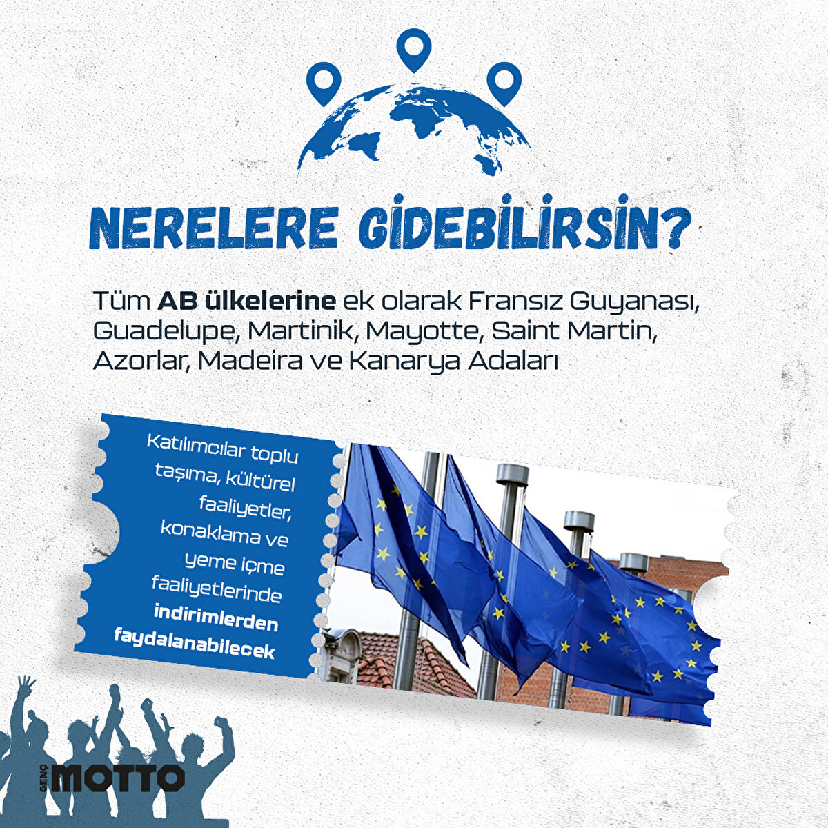 Nerelere gidebilirsin?
Tüm AB ülkeleri ve Fransız Guyanası, Guadelupe, Martinik, Mayotte, Saint Martin, Azorlar, Madeira ve Kanarya Adaları
Katılımcılar, toplu taşıma, kültürel faaliyetler, konaklama ve yeme içme faaliyetlerinde indirimlerden faydalanabilecek