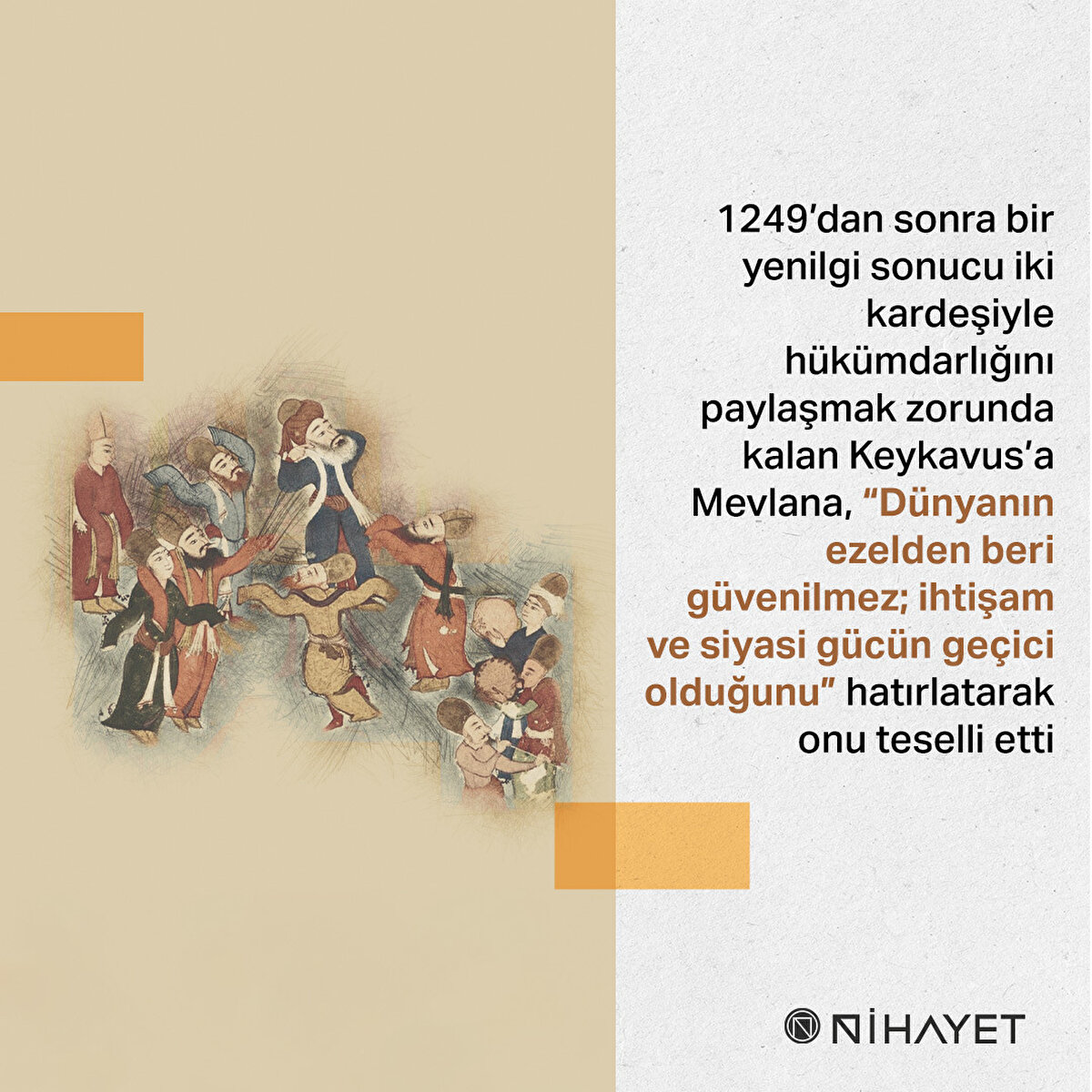 1249’dan sonra bir yenilgi sonucu iki kardeşiyle hükümdarlığını paylaşmak zorunda kalan Keykavus’a Mevlana, “Dünyanın ezelden beri güvenilmez; ihtişam ve siyasi gücün geçici olduğunu” hatırlatarak onu teselli etti
