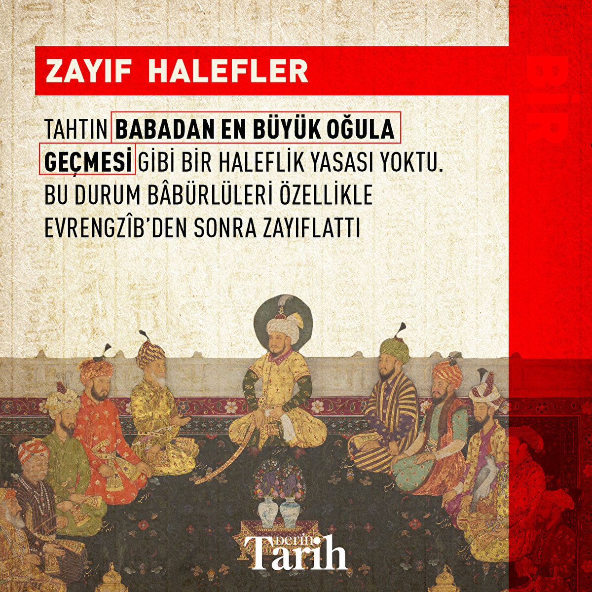 Zayıf Halefler
Tahtın babadan en büyük oğula geçmesi gibi bir haleflik yasası yoktu. Hükümdar öldüğünde taht kavgası başlıyordu. Bu durum Bâbürlüleri özellikle Evrengzîb’den sonra zayıflattı
