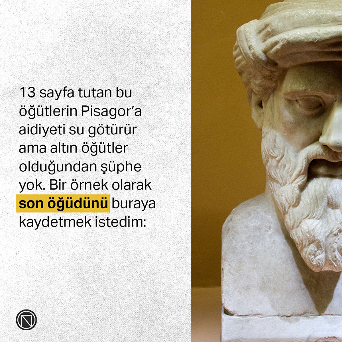 13 sayfa tutan bu öğütlerin Pisagor’a aidiyeti su götürür ama altın öğütler olduğunda şüphe yok. Bir örnek olarak son öğüdünü buraya kaydetmek istedim: