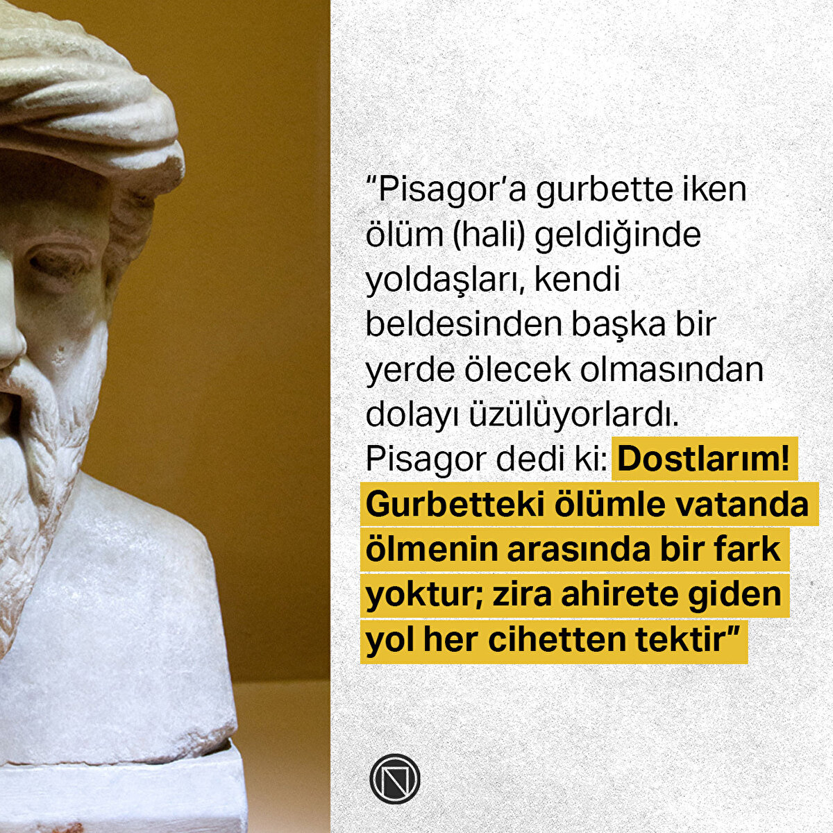 “Pisagor’a gurbette iken ölüm (hali) geldiğinde yoldaşları, kendi beldesinden başka bir yerde ölecek olmasından dolayı üzülüyorlardı. Pisagor dedi ki: Dostlarım! Gurbetteki ölümle vatanda ölmenin arasında bir fark yoktur; zira ahirete giden yol her cihetten tektir”