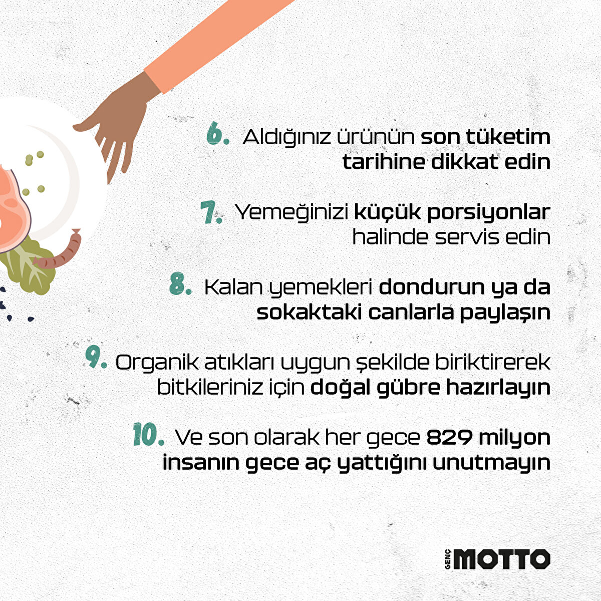 6-Aldığınız ürünün son tüketim tarihine dikkat edin7-Bozulmak üzere olan gıdaları farklı şekilde değerlendirin8-Kalan yemekleri dondurun ya da sokaktaki canlarla paylaşın 9-Organik atıkları uygun şekilde biriktirerek bitkileriniz için doğal gübre hazırlayın10- Ve son olarak her gece 829 milyon insanın gece aç yattığını unutmayın