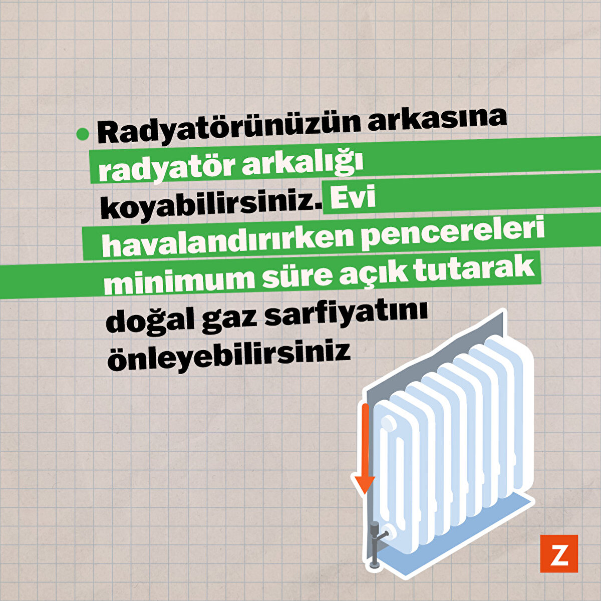 Ayrıca kombinizin bakımını yılda bir kez, özellikle kış aylarına girmeden önce yaptırın. Bir başka dikkat etmeniz gereken nokta ise sıcak havayı, odaya geri yansıtarak enerji tasarrufuna yardımcı olmak için radyatörünüzün arkasına metalize radyatör reflektörü (radyatör arkalığı) koyabilirsiniz. Evi havalandırırken pencereleri minimum süre açık tutarak doğal gaz sarfiyatını önleyebilirsiniz