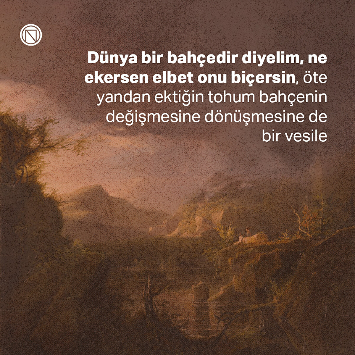Dünya bir bahçedir diyelim, ne ekersen elbet onu biçersin, öte yandan ektiğin tohum bahçenin değişmesine dönüşmesine de bir vesile
