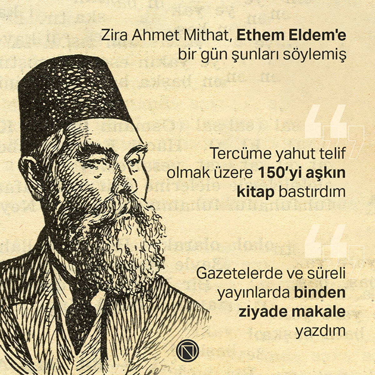 Zira Ahmet Mithat, Ethem Eldem'e bir gün şunları söylemiş

"Tercüme yahut telif olmak üzere 150’yi aşkın kitap bastırdım"

"Gazetelerde ve süreli yayınlarda binden ziyade makale yazdım"

