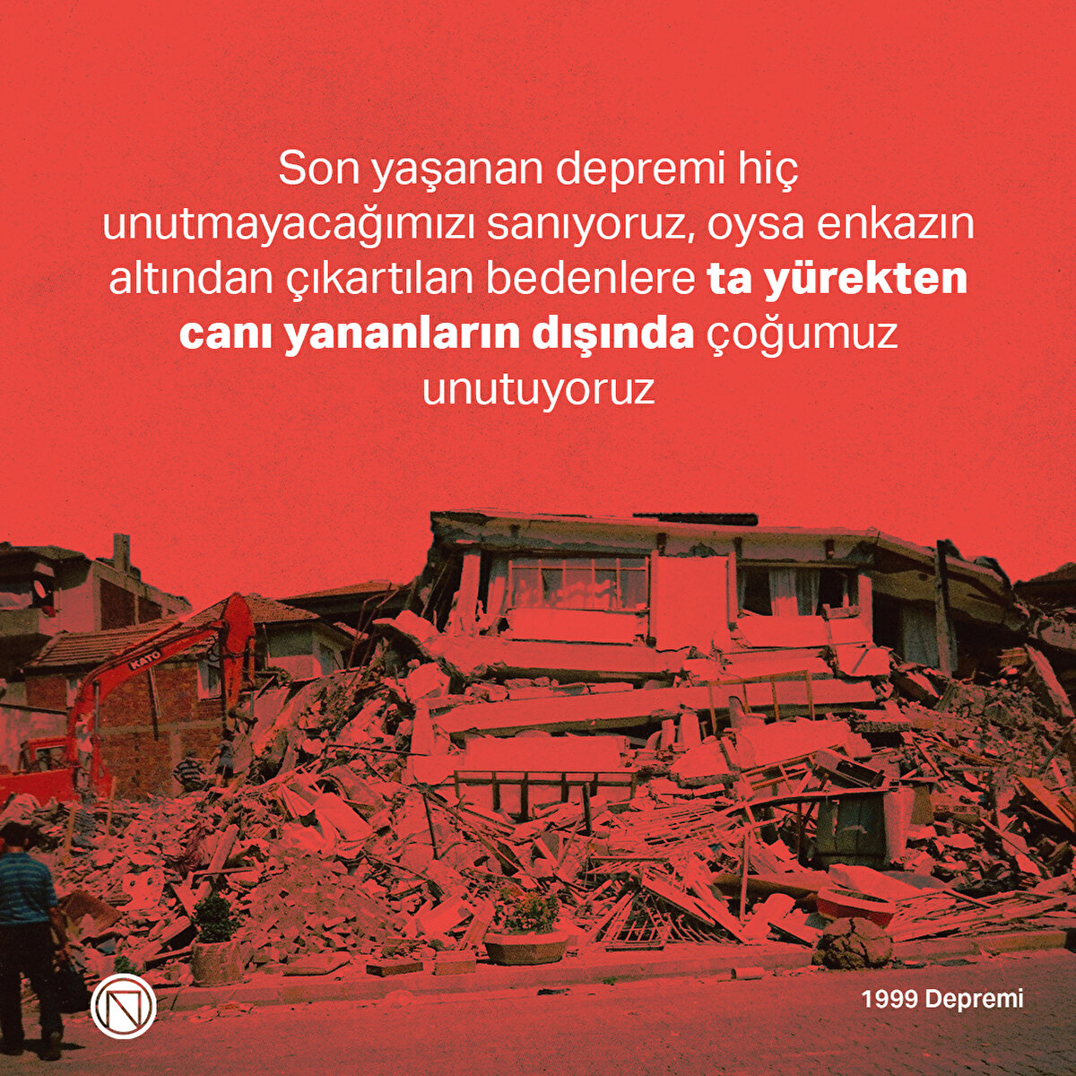 Son yaşanan depremi hiç unutmayacağımızı sanıyoruz, oysa enkazın altından çıkartılan bedenlere ta yürekten canı yananların dışında çoğumuz unutuyoruz

