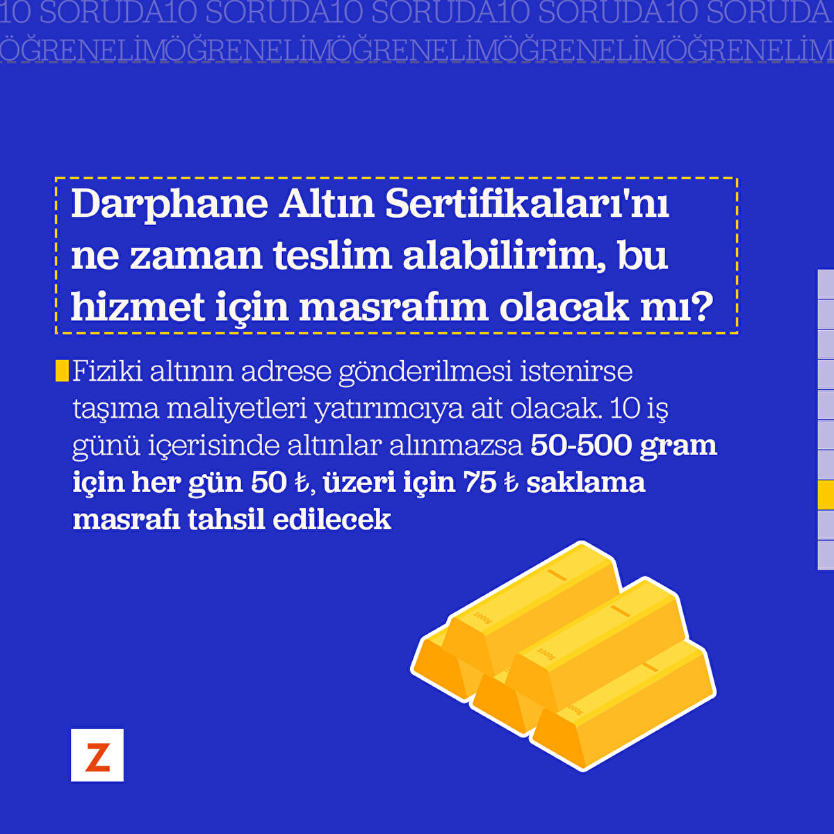 Soru 8: Darphane Altın Sertifikaları'nı ne zaman teslim alabilirim, bu hizmet için masrafım olacak mı?
Fiziki altının adrese gönderilmesi istenirse taşıma maliyetleri yatırımcıya ait olacak. 10 iş günü içerisinde altınlar alınmazsa 50-500 gram için her gün 50 ₺, üzeri için 75 ₺ saklama masrafı tahsil edilecek
