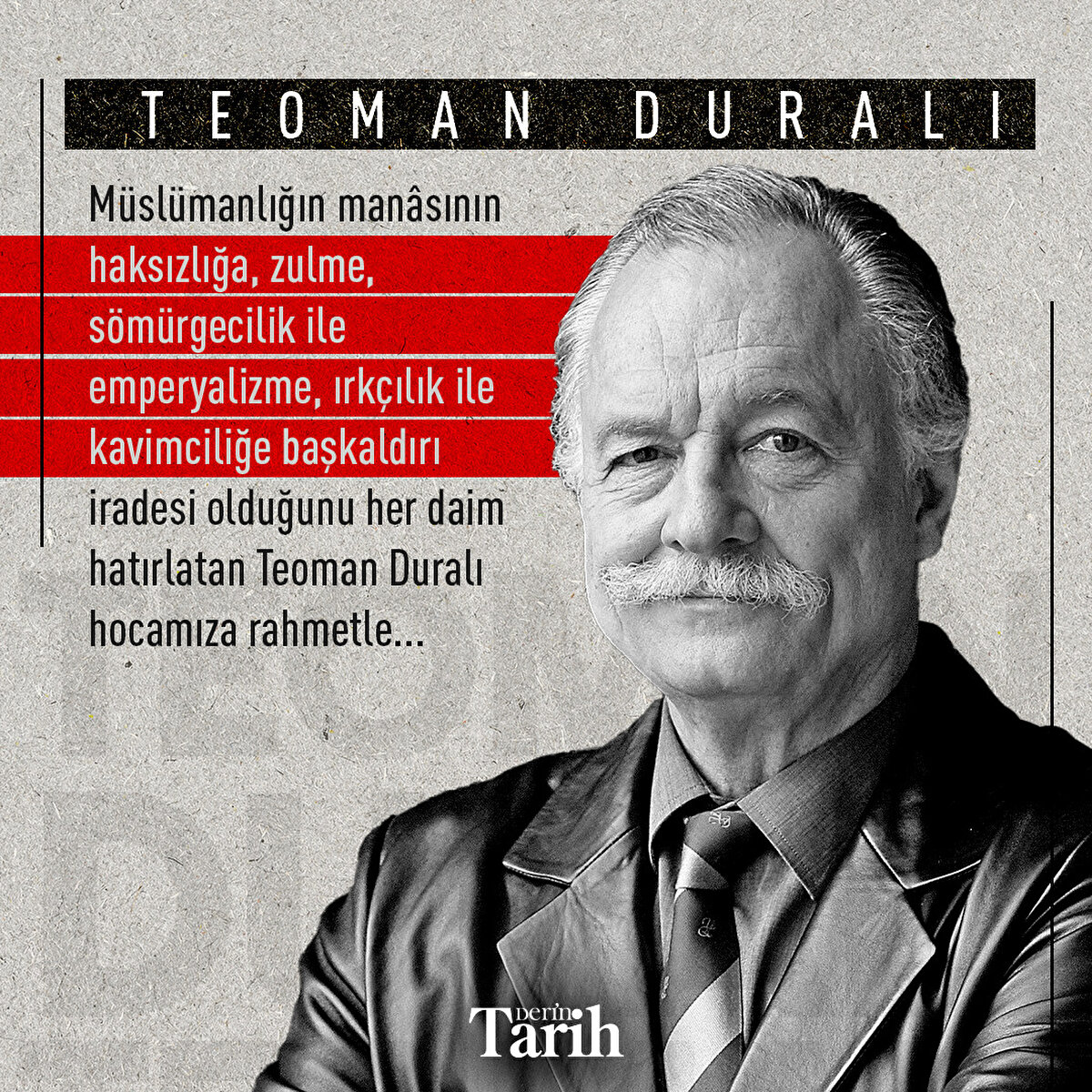 Müslümanlığın manâsının haksızlığa, zulme, sömürgecilik ile emperyalizme, ırkçılık ile kavimciliğe başkaldırı iradesi olduğunu her daim hatırlatan Teoman Duralı hocamıza rahmetle...