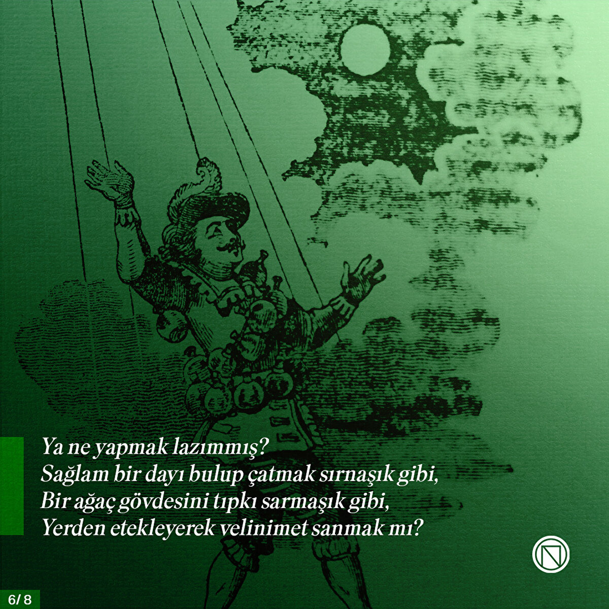 Ya ne yapmak lazımmış?
Sağlam bir dayı bulup çatmak sırnaşık gibi,
Bir ağaç gövdesini tıpkı sarmaşık gibi,
Yerden etekleyerek velinimet sanmak mı?