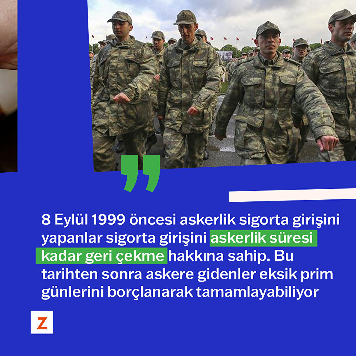 8 Eylül 1999 öncesi askerlik sigorta girişini yapanlar sigorta girişini askerlik süresi kadar geri çekme hakkına sahip. Bu tarihten sonra askere eksik prim günlerini borçlanarak tamamlayabiliyor