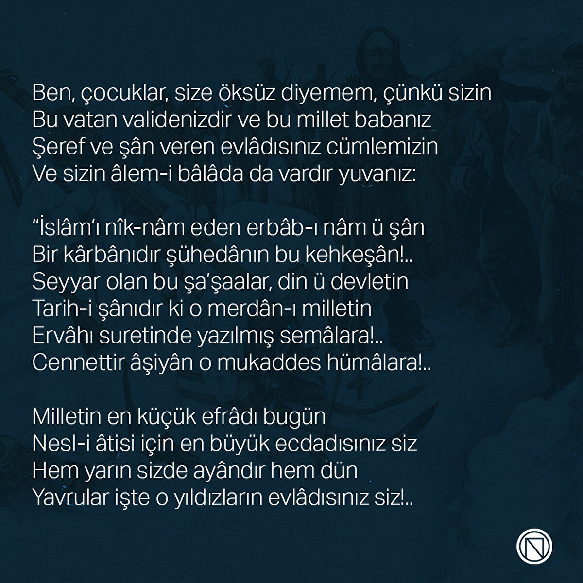 Ben, çocuklar, size öksüz diyemem, çünkü sizin
Bu vatan validenizdir ve bu millet babanız
Şeref ve şân veren evlâdısınız cümlemizin
Ve sizin âlem-i bâlâda da vardır yuvanız:

“İslâm’ı nîk-nâm eden erbâb-ı nâm ü şân
Bir kârbânıdır şühedânın bu kehkeşân!..
Seyyar olan bu şa’şaalar, din ü devletin
Tarih-i şânıdır ki o merdân-ı milletin
Ervâhı suretinde yazılmış semâlara!..
Cennettir âşiyân o mukaddes hümâlara!..

Milletin en küçük efrâdı bugün
Nesl-i âtisi için en büyük ecdadısınız siz
Hem yarın sizde ayândır hem dün
Yavrular işte o yıldızların evlâdısınız siz!..