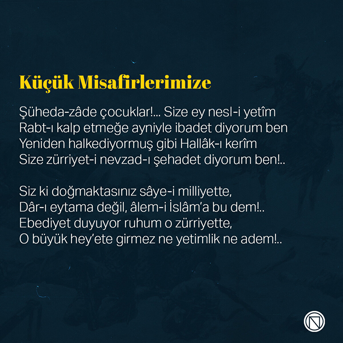 Küçük Misafirlerimize

Şüheda-zâde çocuklar!... Size ey nesl-i yetîm
Rabt-ı kalp etmeğe ayniyle ibadet diyorum ben
Yeniden halkediyormuş gibi Hallâk-ı kerîm
Size zürriyet-i nevzad-ı şehadet diyorum ben!..

Siz ki doğmaktasınız sâye-i milliyette,
Dâr-ı eytama değil, âlem-i İslâm’a bu dem!..
Ebediyet duyuyor ruhum o zürriyette,
O büyük hey’ete girmez ne yetimlik ne adem!..