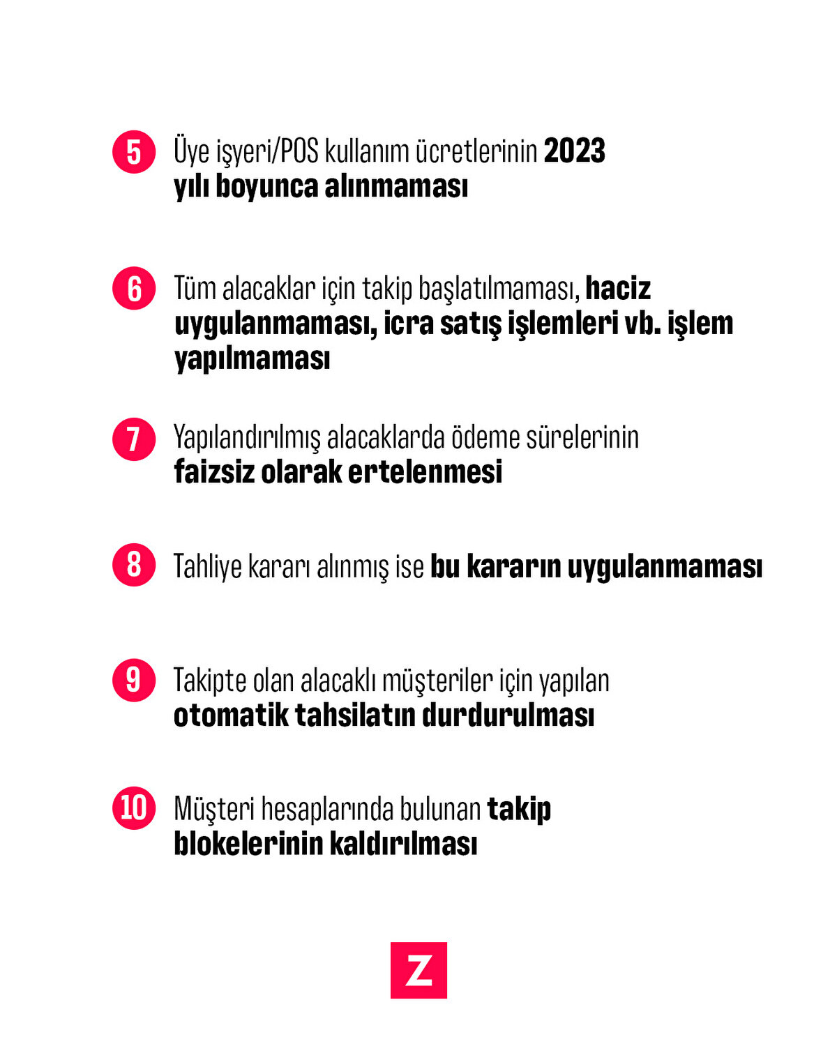 5-Üye işyeri/POS kullanım ücretlerinin 2023 yılı boyunca alınmaması
6-Tüm alacaklar için takip başlatılmaması, haciz uygulanmaması, icra satış işlemleri vb. işlem yapılmaması
7-Yapılandırılmış alacaklarda ödeme sürelerinin faizsiz olarak ertelenmesi
8-Tahliye kararı alınmış ise bu kararın uygulanmaması
9-Takipte olan alacaklı müşteriler için yapılan otomatik tahsilatın durdurulması
10-Müşteri hesaplarında bulunan takip blokelerinin kaldırılması
